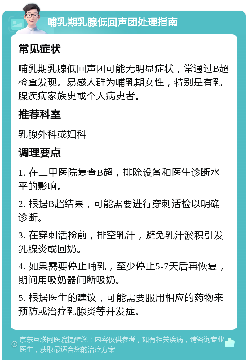 哺乳期乳腺低回声团处理指南 常见症状 哺乳期乳腺低回声团可能无明显症状，常通过B超检查发现。易感人群为哺乳期女性，特别是有乳腺疾病家族史或个人病史者。 推荐科室 乳腺外科或妇科 调理要点 1. 在三甲医院复查B超，排除设备和医生诊断水平的影响。 2. 根据B超结果，可能需要进行穿刺活检以明确诊断。 3. 在穿刺活检前，排空乳汁，避免乳汁淤积引发乳腺炎或回奶。 4. 如果需要停止哺乳，至少停止5-7天后再恢复，期间用吸奶器间断吸奶。 5. 根据医生的建议，可能需要服用相应的药物来预防或治疗乳腺炎等并发症。