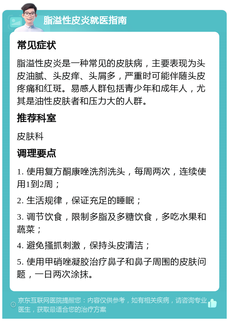 脂溢性皮炎就医指南 常见症状 脂溢性皮炎是一种常见的皮肤病，主要表现为头皮油腻、头皮痒、头屑多，严重时可能伴随头皮疼痛和红斑。易感人群包括青少年和成年人，尤其是油性皮肤者和压力大的人群。 推荐科室 皮肤科 调理要点 1. 使用复方酮康唑洗剂洗头，每周两次，连续使用1到2周； 2. 生活规律，保证充足的睡眠； 3. 调节饮食，限制多脂及多糖饮食，多吃水果和蔬菜； 4. 避免搔抓刺激，保持头皮清洁； 5. 使用甲硝唑凝胶治疗鼻子和鼻子周围的皮肤问题，一日两次涂抹。