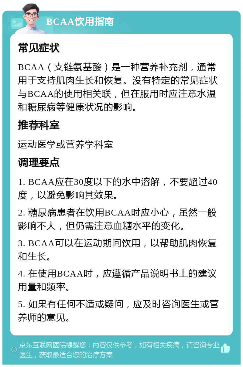 BCAA饮用指南 常见症状 BCAA（支链氨基酸）是一种营养补充剂，通常用于支持肌肉生长和恢复。没有特定的常见症状与BCAA的使用相关联，但在服用时应注意水温和糖尿病等健康状况的影响。 推荐科室 运动医学或营养学科室 调理要点 1. BCAA应在30度以下的水中溶解，不要超过40度，以避免影响其效果。 2. 糖尿病患者在饮用BCAA时应小心，虽然一般影响不大，但仍需注意血糖水平的变化。 3. BCAA可以在运动期间饮用，以帮助肌肉恢复和生长。 4. 在使用BCAA时，应遵循产品说明书上的建议用量和频率。 5. 如果有任何不适或疑问，应及时咨询医生或营养师的意见。