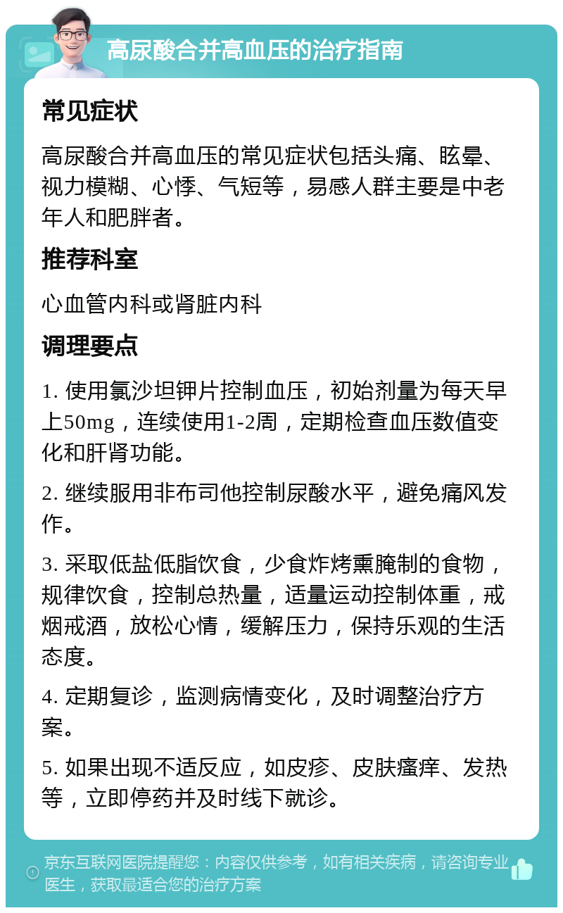 高尿酸合并高血压的治疗指南 常见症状 高尿酸合并高血压的常见症状包括头痛、眩晕、视力模糊、心悸、气短等，易感人群主要是中老年人和肥胖者。 推荐科室 心血管内科或肾脏内科 调理要点 1. 使用氯沙坦钾片控制血压，初始剂量为每天早上50mg，连续使用1-2周，定期检查血压数值变化和肝肾功能。 2. 继续服用非布司他控制尿酸水平，避免痛风发作。 3. 采取低盐低脂饮食，少食炸烤熏腌制的食物，规律饮食，控制总热量，适量运动控制体重，戒烟戒酒，放松心情，缓解压力，保持乐观的生活态度。 4. 定期复诊，监测病情变化，及时调整治疗方案。 5. 如果出现不适反应，如皮疹、皮肤瘙痒、发热等，立即停药并及时线下就诊。