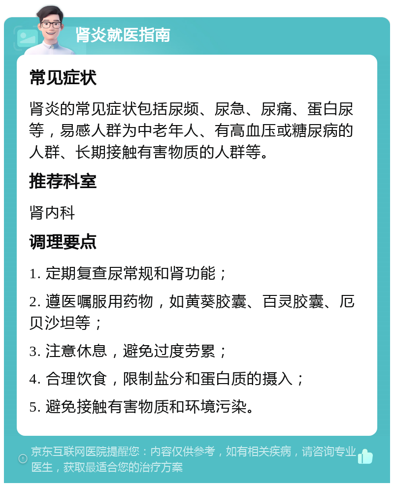 肾炎就医指南 常见症状 肾炎的常见症状包括尿频、尿急、尿痛、蛋白尿等，易感人群为中老年人、有高血压或糖尿病的人群、长期接触有害物质的人群等。 推荐科室 肾内科 调理要点 1. 定期复查尿常规和肾功能； 2. 遵医嘱服用药物，如黄葵胶囊、百灵胶囊、厄贝沙坦等； 3. 注意休息，避免过度劳累； 4. 合理饮食，限制盐分和蛋白质的摄入； 5. 避免接触有害物质和环境污染。