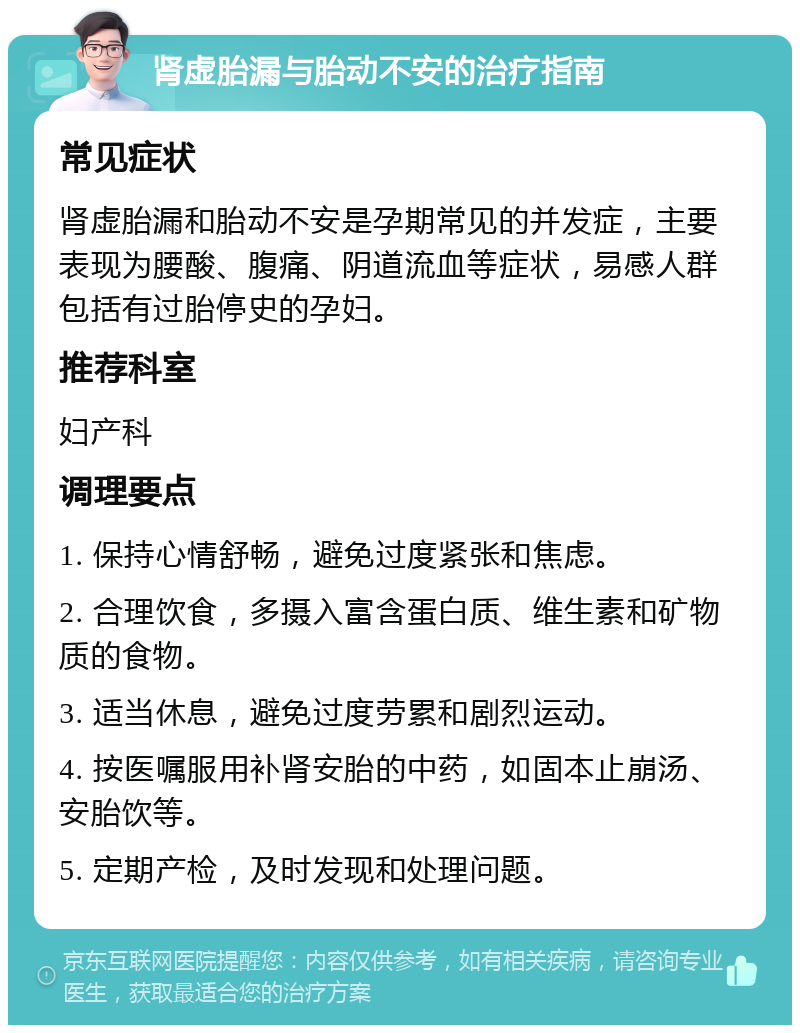 肾虚胎漏与胎动不安的治疗指南 常见症状 肾虚胎漏和胎动不安是孕期常见的并发症，主要表现为腰酸、腹痛、阴道流血等症状，易感人群包括有过胎停史的孕妇。 推荐科室 妇产科 调理要点 1. 保持心情舒畅，避免过度紧张和焦虑。 2. 合理饮食，多摄入富含蛋白质、维生素和矿物质的食物。 3. 适当休息，避免过度劳累和剧烈运动。 4. 按医嘱服用补肾安胎的中药，如固本止崩汤、安胎饮等。 5. 定期产检，及时发现和处理问题。