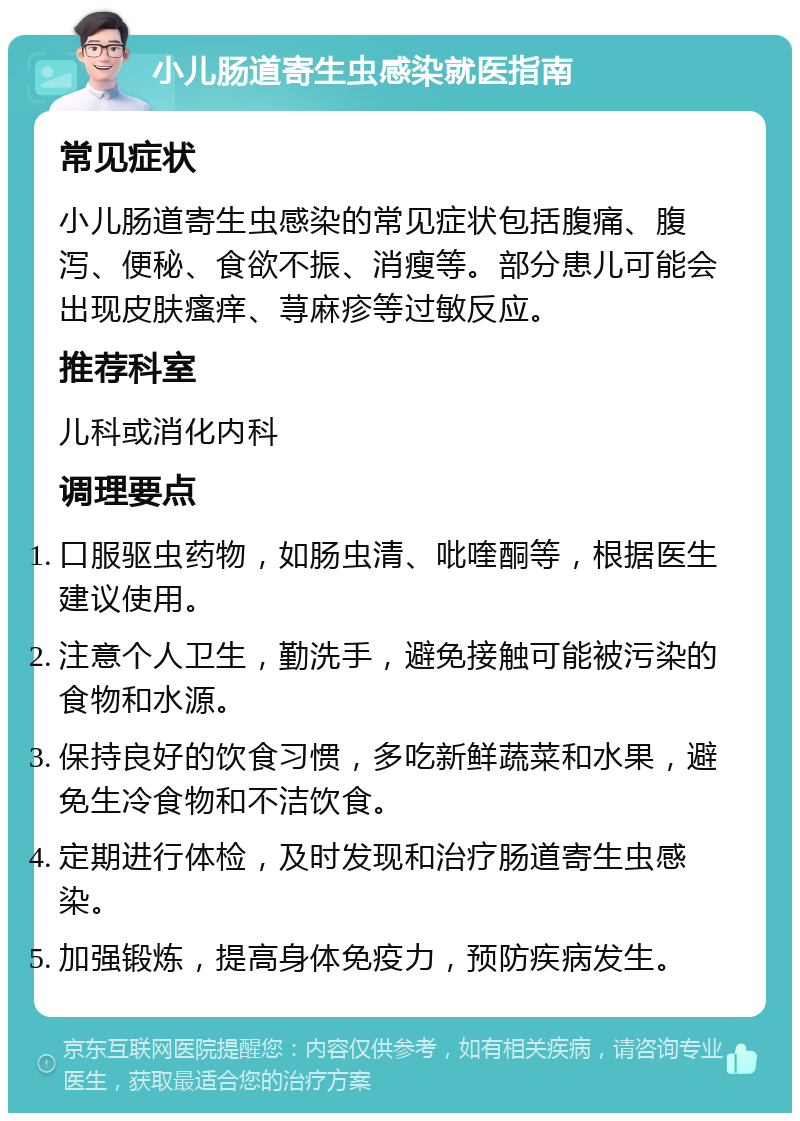 小儿肠道寄生虫感染就医指南 常见症状 小儿肠道寄生虫感染的常见症状包括腹痛、腹泻、便秘、食欲不振、消瘦等。部分患儿可能会出现皮肤瘙痒、荨麻疹等过敏反应。 推荐科室 儿科或消化内科 调理要点 口服驱虫药物，如肠虫清、吡喹酮等，根据医生建议使用。 注意个人卫生，勤洗手，避免接触可能被污染的食物和水源。 保持良好的饮食习惯，多吃新鲜蔬菜和水果，避免生冷食物和不洁饮食。 定期进行体检，及时发现和治疗肠道寄生虫感染。 加强锻炼，提高身体免疫力，预防疾病发生。