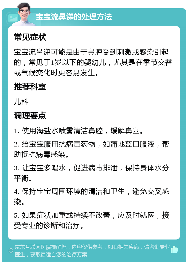 宝宝流鼻涕的处理方法 常见症状 宝宝流鼻涕可能是由于鼻腔受到刺激或感染引起的，常见于1岁以下的婴幼儿，尤其是在季节交替或气候变化时更容易发生。 推荐科室 儿科 调理要点 1. 使用海盐水喷雾清洁鼻腔，缓解鼻塞。 2. 给宝宝服用抗病毒药物，如蒲地蓝口服液，帮助抵抗病毒感染。 3. 让宝宝多喝水，促进病毒排泄，保持身体水分平衡。 4. 保持宝宝周围环境的清洁和卫生，避免交叉感染。 5. 如果症状加重或持续不改善，应及时就医，接受专业的诊断和治疗。