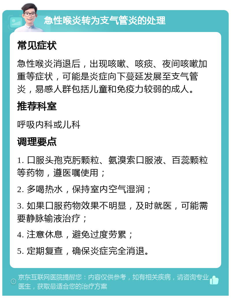 急性喉炎转为支气管炎的处理 常见症状 急性喉炎消退后，出现咳嗽、咳痰、夜间咳嗽加重等症状，可能是炎症向下蔓延发展至支气管炎，易感人群包括儿童和免疫力较弱的成人。 推荐科室 呼吸内科或儿科 调理要点 1. 口服头孢克肟颗粒、氨溴索口服液、百蕊颗粒等药物，遵医嘱使用； 2. 多喝热水，保持室内空气湿润； 3. 如果口服药物效果不明显，及时就医，可能需要静脉输液治疗； 4. 注意休息，避免过度劳累； 5. 定期复查，确保炎症完全消退。