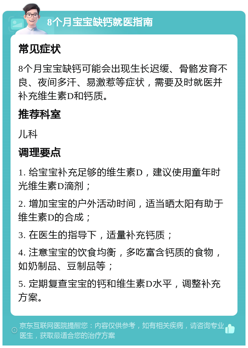 8个月宝宝缺钙就医指南 常见症状 8个月宝宝缺钙可能会出现生长迟缓、骨骼发育不良、夜间多汗、易激惹等症状，需要及时就医并补充维生素D和钙质。 推荐科室 儿科 调理要点 1. 给宝宝补充足够的维生素D，建议使用童年时光维生素D滴剂； 2. 增加宝宝的户外活动时间，适当晒太阳有助于维生素D的合成； 3. 在医生的指导下，适量补充钙质； 4. 注意宝宝的饮食均衡，多吃富含钙质的食物，如奶制品、豆制品等； 5. 定期复查宝宝的钙和维生素D水平，调整补充方案。