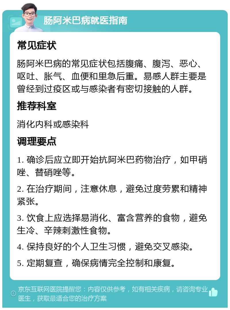 肠阿米巴病就医指南 常见症状 肠阿米巴病的常见症状包括腹痛、腹泻、恶心、呕吐、胀气、血便和里急后重。易感人群主要是曾经到过疫区或与感染者有密切接触的人群。 推荐科室 消化内科或感染科 调理要点 1. 确诊后应立即开始抗阿米巴药物治疗，如甲硝唑、替硝唑等。 2. 在治疗期间，注意休息，避免过度劳累和精神紧张。 3. 饮食上应选择易消化、富含营养的食物，避免生冷、辛辣刺激性食物。 4. 保持良好的个人卫生习惯，避免交叉感染。 5. 定期复查，确保病情完全控制和康复。