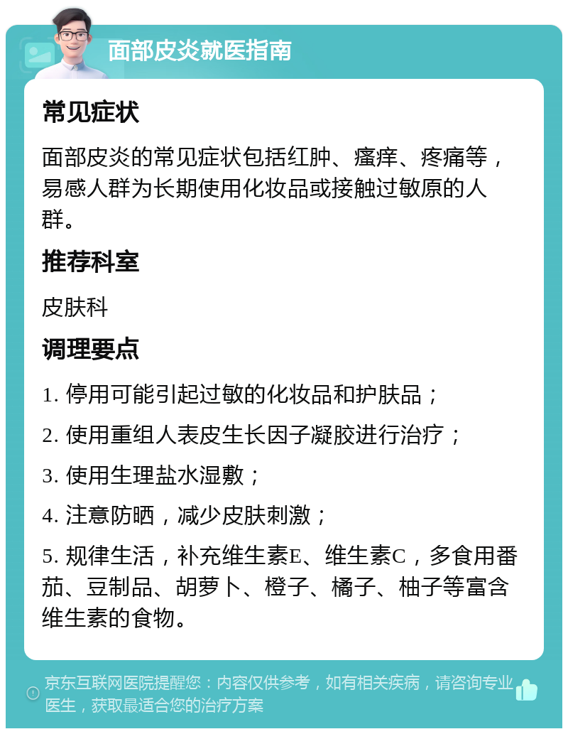 面部皮炎就医指南 常见症状 面部皮炎的常见症状包括红肿、瘙痒、疼痛等，易感人群为长期使用化妆品或接触过敏原的人群。 推荐科室 皮肤科 调理要点 1. 停用可能引起过敏的化妆品和护肤品； 2. 使用重组人表皮生长因子凝胶进行治疗； 3. 使用生理盐水湿敷； 4. 注意防晒，减少皮肤刺激； 5. 规律生活，补充维生素E、维生素C，多食用番茄、豆制品、胡萝卜、橙子、橘子、柚子等富含维生素的食物。