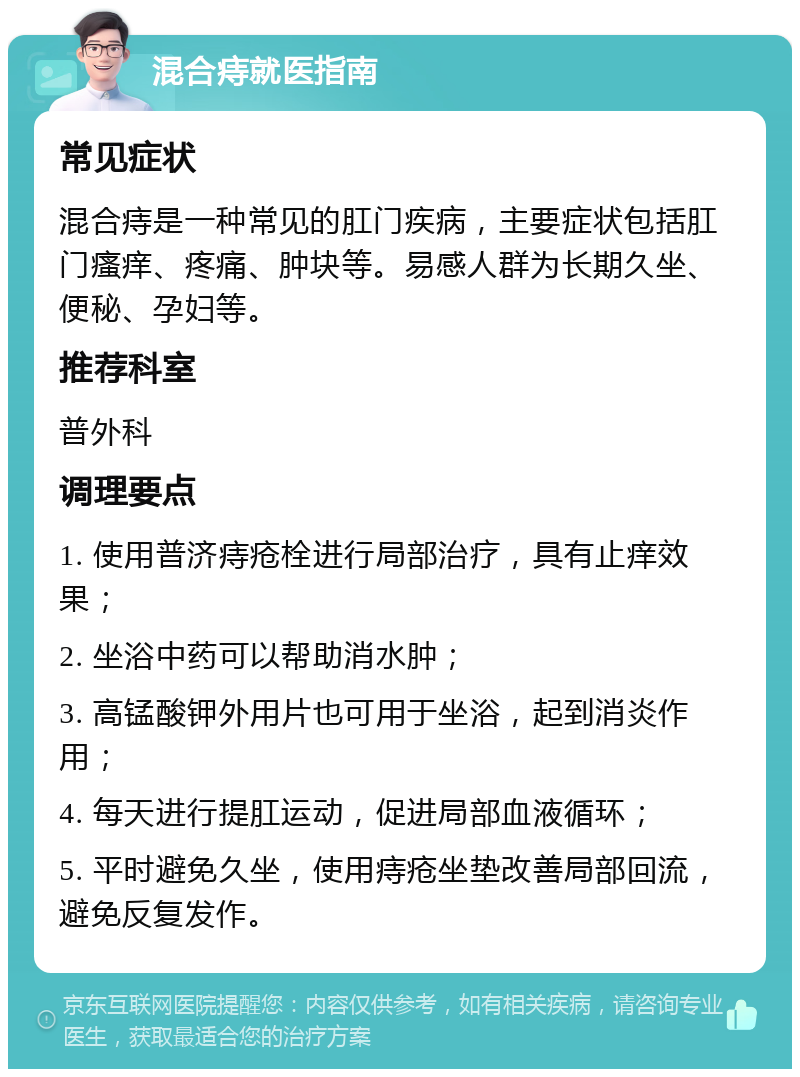 混合痔就医指南 常见症状 混合痔是一种常见的肛门疾病，主要症状包括肛门瘙痒、疼痛、肿块等。易感人群为长期久坐、便秘、孕妇等。 推荐科室 普外科 调理要点 1. 使用普济痔疮栓进行局部治疗，具有止痒效果； 2. 坐浴中药可以帮助消水肿； 3. 高锰酸钾外用片也可用于坐浴，起到消炎作用； 4. 每天进行提肛运动，促进局部血液循环； 5. 平时避免久坐，使用痔疮坐垫改善局部回流，避免反复发作。