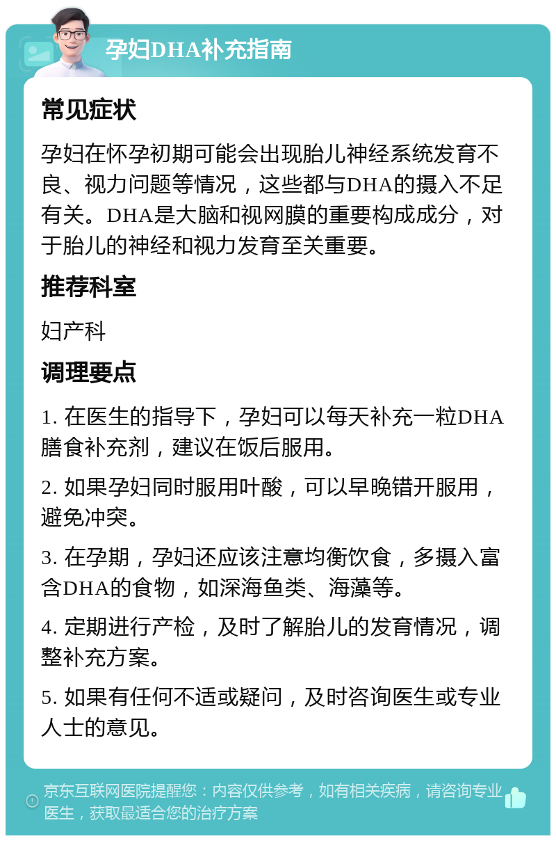 孕妇DHA补充指南 常见症状 孕妇在怀孕初期可能会出现胎儿神经系统发育不良、视力问题等情况，这些都与DHA的摄入不足有关。DHA是大脑和视网膜的重要构成成分，对于胎儿的神经和视力发育至关重要。 推荐科室 妇产科 调理要点 1. 在医生的指导下，孕妇可以每天补充一粒DHA膳食补充剂，建议在饭后服用。 2. 如果孕妇同时服用叶酸，可以早晚错开服用，避免冲突。 3. 在孕期，孕妇还应该注意均衡饮食，多摄入富含DHA的食物，如深海鱼类、海藻等。 4. 定期进行产检，及时了解胎儿的发育情况，调整补充方案。 5. 如果有任何不适或疑问，及时咨询医生或专业人士的意见。