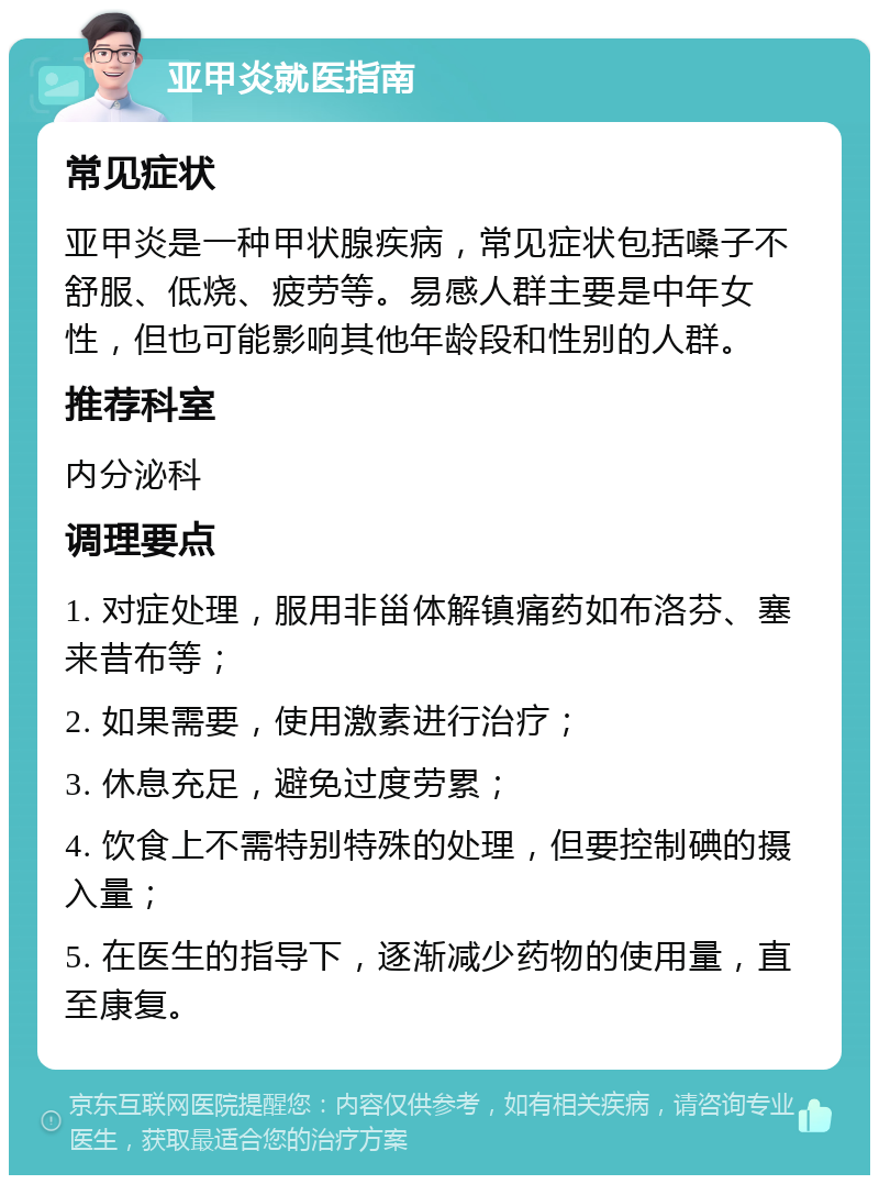 亚甲炎就医指南 常见症状 亚甲炎是一种甲状腺疾病，常见症状包括嗓子不舒服、低烧、疲劳等。易感人群主要是中年女性，但也可能影响其他年龄段和性别的人群。 推荐科室 内分泌科 调理要点 1. 对症处理，服用非甾体解镇痛药如布洛芬、塞来昔布等； 2. 如果需要，使用激素进行治疗； 3. 休息充足，避免过度劳累； 4. 饮食上不需特别特殊的处理，但要控制碘的摄入量； 5. 在医生的指导下，逐渐减少药物的使用量，直至康复。