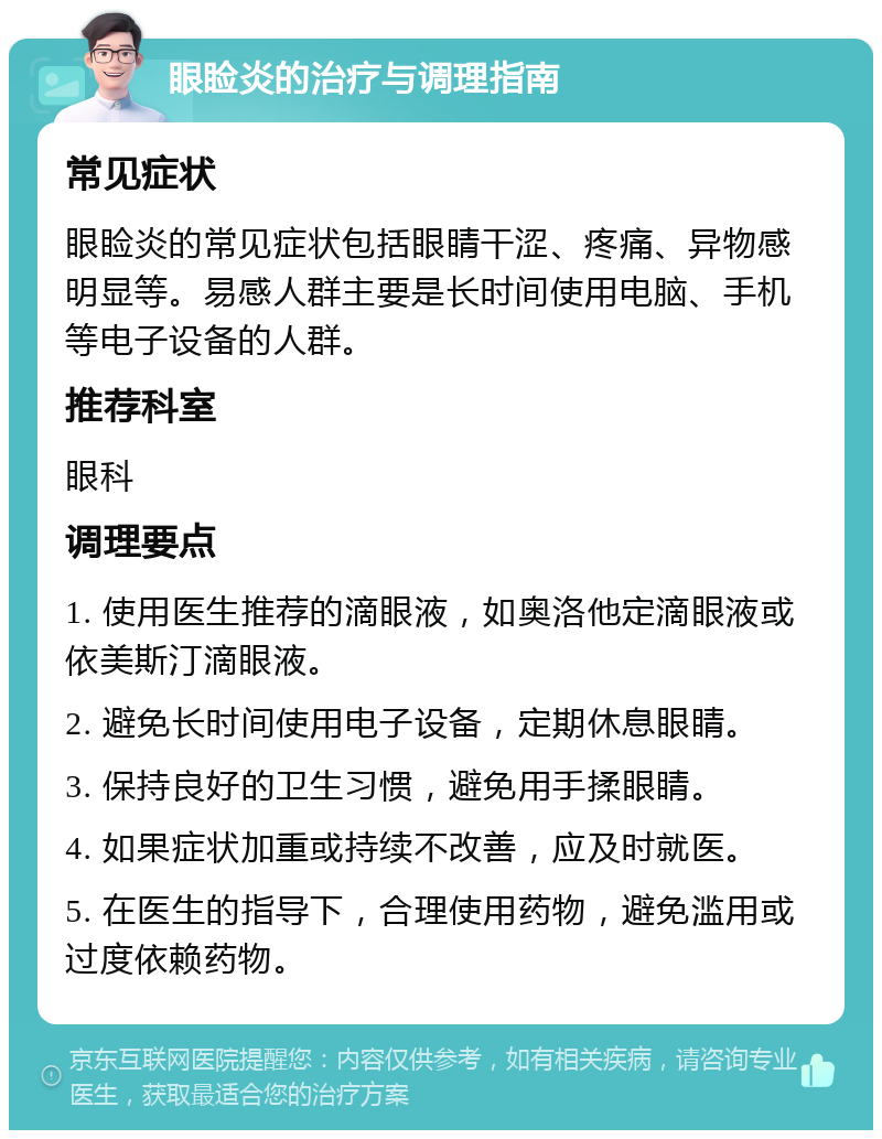 眼睑炎的治疗与调理指南 常见症状 眼睑炎的常见症状包括眼睛干涩、疼痛、异物感明显等。易感人群主要是长时间使用电脑、手机等电子设备的人群。 推荐科室 眼科 调理要点 1. 使用医生推荐的滴眼液，如奥洛他定滴眼液或依美斯汀滴眼液。 2. 避免长时间使用电子设备，定期休息眼睛。 3. 保持良好的卫生习惯，避免用手揉眼睛。 4. 如果症状加重或持续不改善，应及时就医。 5. 在医生的指导下，合理使用药物，避免滥用或过度依赖药物。