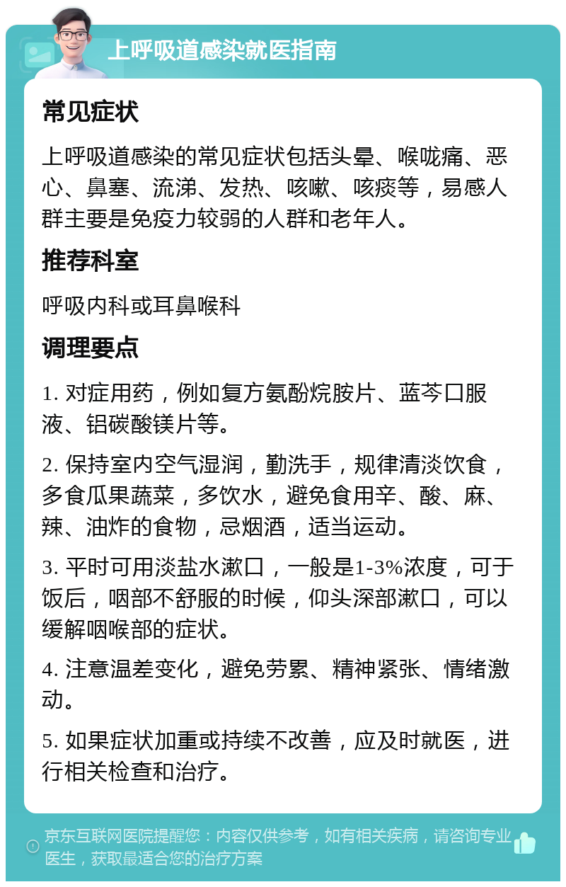 上呼吸道感染就医指南 常见症状 上呼吸道感染的常见症状包括头晕、喉咙痛、恶心、鼻塞、流涕、发热、咳嗽、咳痰等，易感人群主要是免疫力较弱的人群和老年人。 推荐科室 呼吸内科或耳鼻喉科 调理要点 1. 对症用药，例如复方氨酚烷胺片、蓝芩口服液、铝碳酸镁片等。 2. 保持室内空气湿润，勤洗手，规律清淡饮食，多食瓜果蔬菜，多饮水，避免食用辛、酸、麻、辣、油炸的食物，忌烟酒，适当运动。 3. 平时可用淡盐水漱口，一般是1-3%浓度，可于饭后，咽部不舒服的时候，仰头深部漱口，可以缓解咽喉部的症状。 4. 注意温差变化，避免劳累、精神紧张、情绪激动。 5. 如果症状加重或持续不改善，应及时就医，进行相关检查和治疗。