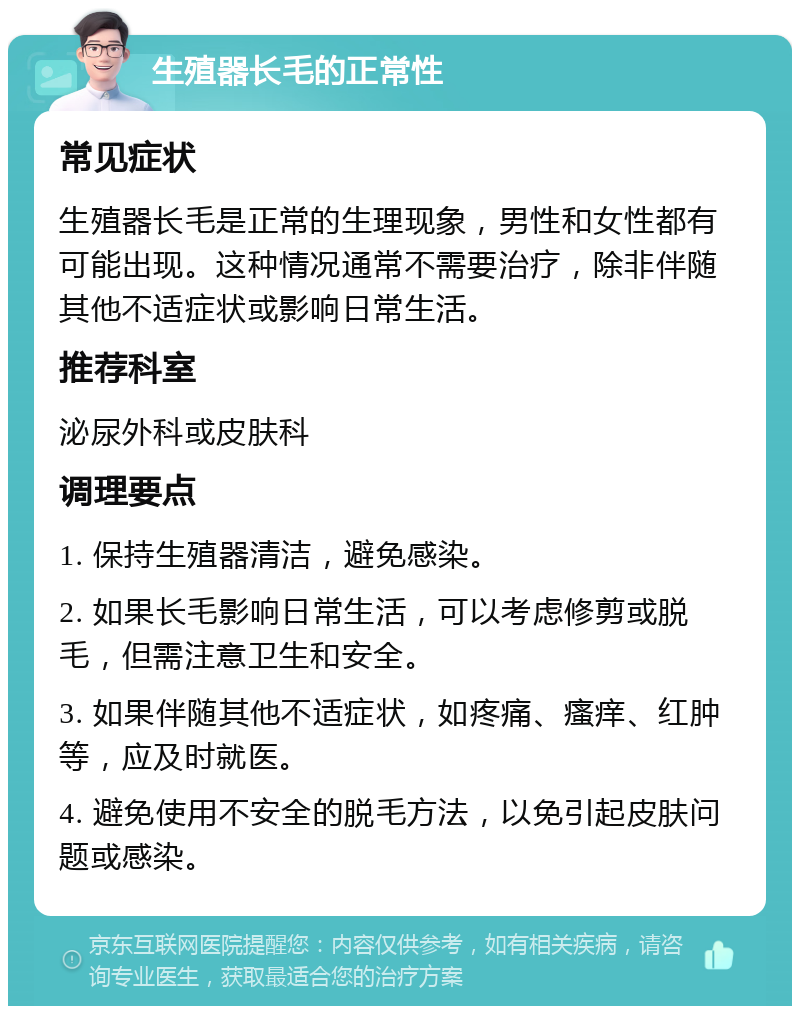 生殖器长毛的正常性 常见症状 生殖器长毛是正常的生理现象，男性和女性都有可能出现。这种情况通常不需要治疗，除非伴随其他不适症状或影响日常生活。 推荐科室 泌尿外科或皮肤科 调理要点 1. 保持生殖器清洁，避免感染。 2. 如果长毛影响日常生活，可以考虑修剪或脱毛，但需注意卫生和安全。 3. 如果伴随其他不适症状，如疼痛、瘙痒、红肿等，应及时就医。 4. 避免使用不安全的脱毛方法，以免引起皮肤问题或感染。