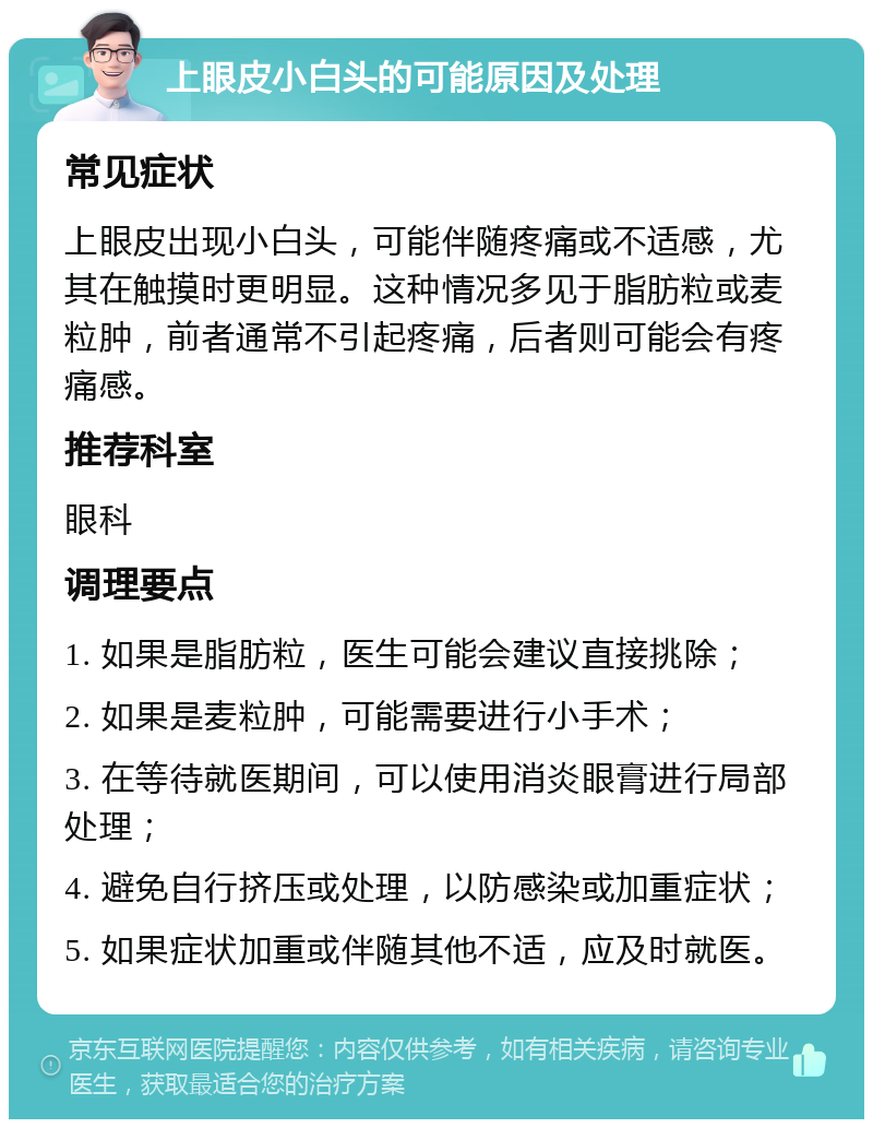 上眼皮小白头的可能原因及处理 常见症状 上眼皮出现小白头，可能伴随疼痛或不适感，尤其在触摸时更明显。这种情况多见于脂肪粒或麦粒肿，前者通常不引起疼痛，后者则可能会有疼痛感。 推荐科室 眼科 调理要点 1. 如果是脂肪粒，医生可能会建议直接挑除； 2. 如果是麦粒肿，可能需要进行小手术； 3. 在等待就医期间，可以使用消炎眼膏进行局部处理； 4. 避免自行挤压或处理，以防感染或加重症状； 5. 如果症状加重或伴随其他不适，应及时就医。