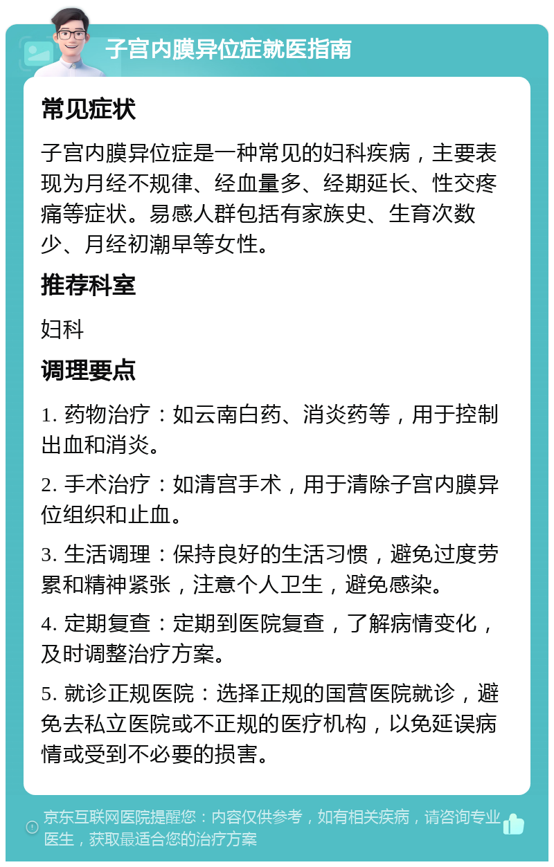 子宫内膜异位症就医指南 常见症状 子宫内膜异位症是一种常见的妇科疾病，主要表现为月经不规律、经血量多、经期延长、性交疼痛等症状。易感人群包括有家族史、生育次数少、月经初潮早等女性。 推荐科室 妇科 调理要点 1. 药物治疗：如云南白药、消炎药等，用于控制出血和消炎。 2. 手术治疗：如清宫手术，用于清除子宫内膜异位组织和止血。 3. 生活调理：保持良好的生活习惯，避免过度劳累和精神紧张，注意个人卫生，避免感染。 4. 定期复查：定期到医院复查，了解病情变化，及时调整治疗方案。 5. 就诊正规医院：选择正规的国营医院就诊，避免去私立医院或不正规的医疗机构，以免延误病情或受到不必要的损害。