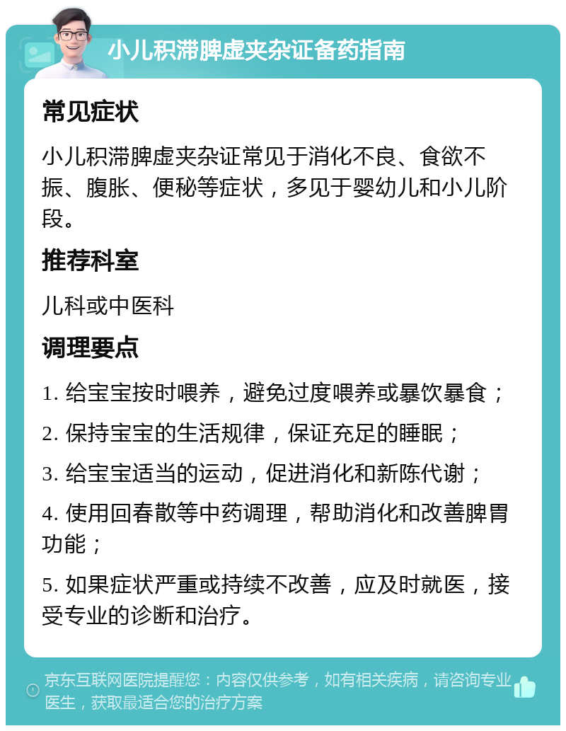 小儿积滞脾虚夹杂证备药指南 常见症状 小儿积滞脾虚夹杂证常见于消化不良、食欲不振、腹胀、便秘等症状，多见于婴幼儿和小儿阶段。 推荐科室 儿科或中医科 调理要点 1. 给宝宝按时喂养，避免过度喂养或暴饮暴食； 2. 保持宝宝的生活规律，保证充足的睡眠； 3. 给宝宝适当的运动，促进消化和新陈代谢； 4. 使用回春散等中药调理，帮助消化和改善脾胃功能； 5. 如果症状严重或持续不改善，应及时就医，接受专业的诊断和治疗。