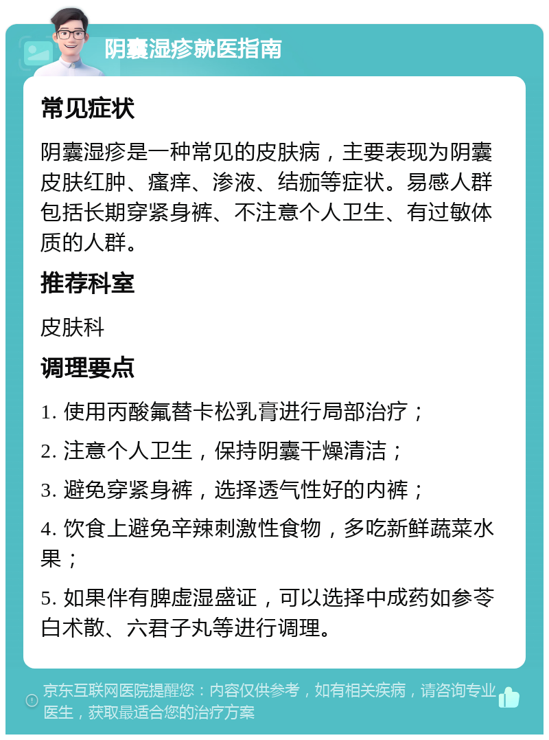 阴囊湿疹就医指南 常见症状 阴囊湿疹是一种常见的皮肤病，主要表现为阴囊皮肤红肿、瘙痒、渗液、结痂等症状。易感人群包括长期穿紧身裤、不注意个人卫生、有过敏体质的人群。 推荐科室 皮肤科 调理要点 1. 使用丙酸氟替卡松乳膏进行局部治疗； 2. 注意个人卫生，保持阴囊干燥清洁； 3. 避免穿紧身裤，选择透气性好的内裤； 4. 饮食上避免辛辣刺激性食物，多吃新鲜蔬菜水果； 5. 如果伴有脾虚湿盛证，可以选择中成药如参苓白术散、六君子丸等进行调理。