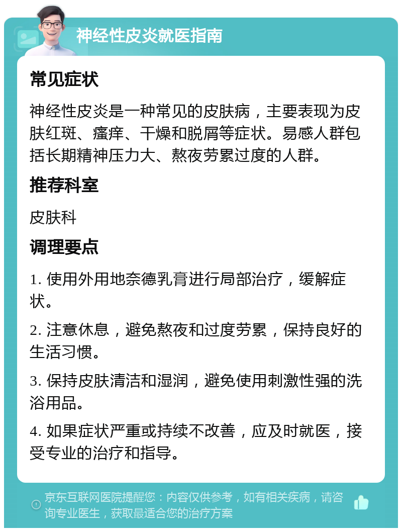 神经性皮炎就医指南 常见症状 神经性皮炎是一种常见的皮肤病，主要表现为皮肤红斑、瘙痒、干燥和脱屑等症状。易感人群包括长期精神压力大、熬夜劳累过度的人群。 推荐科室 皮肤科 调理要点 1. 使用外用地奈德乳膏进行局部治疗，缓解症状。 2. 注意休息，避免熬夜和过度劳累，保持良好的生活习惯。 3. 保持皮肤清洁和湿润，避免使用刺激性强的洗浴用品。 4. 如果症状严重或持续不改善，应及时就医，接受专业的治疗和指导。