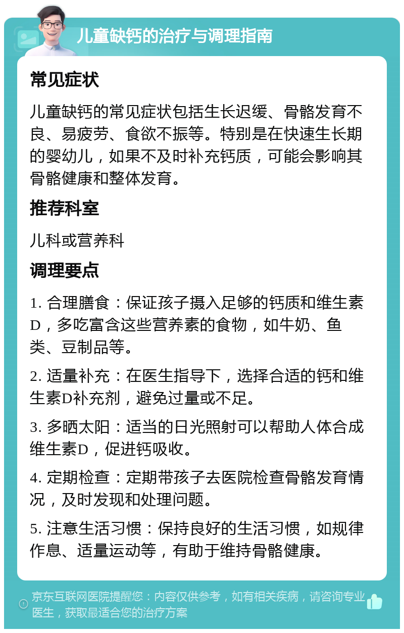 儿童缺钙的治疗与调理指南 常见症状 儿童缺钙的常见症状包括生长迟缓、骨骼发育不良、易疲劳、食欲不振等。特别是在快速生长期的婴幼儿，如果不及时补充钙质，可能会影响其骨骼健康和整体发育。 推荐科室 儿科或营养科 调理要点 1. 合理膳食：保证孩子摄入足够的钙质和维生素D，多吃富含这些营养素的食物，如牛奶、鱼类、豆制品等。 2. 适量补充：在医生指导下，选择合适的钙和维生素D补充剂，避免过量或不足。 3. 多晒太阳：适当的日光照射可以帮助人体合成维生素D，促进钙吸收。 4. 定期检查：定期带孩子去医院检查骨骼发育情况，及时发现和处理问题。 5. 注意生活习惯：保持良好的生活习惯，如规律作息、适量运动等，有助于维持骨骼健康。