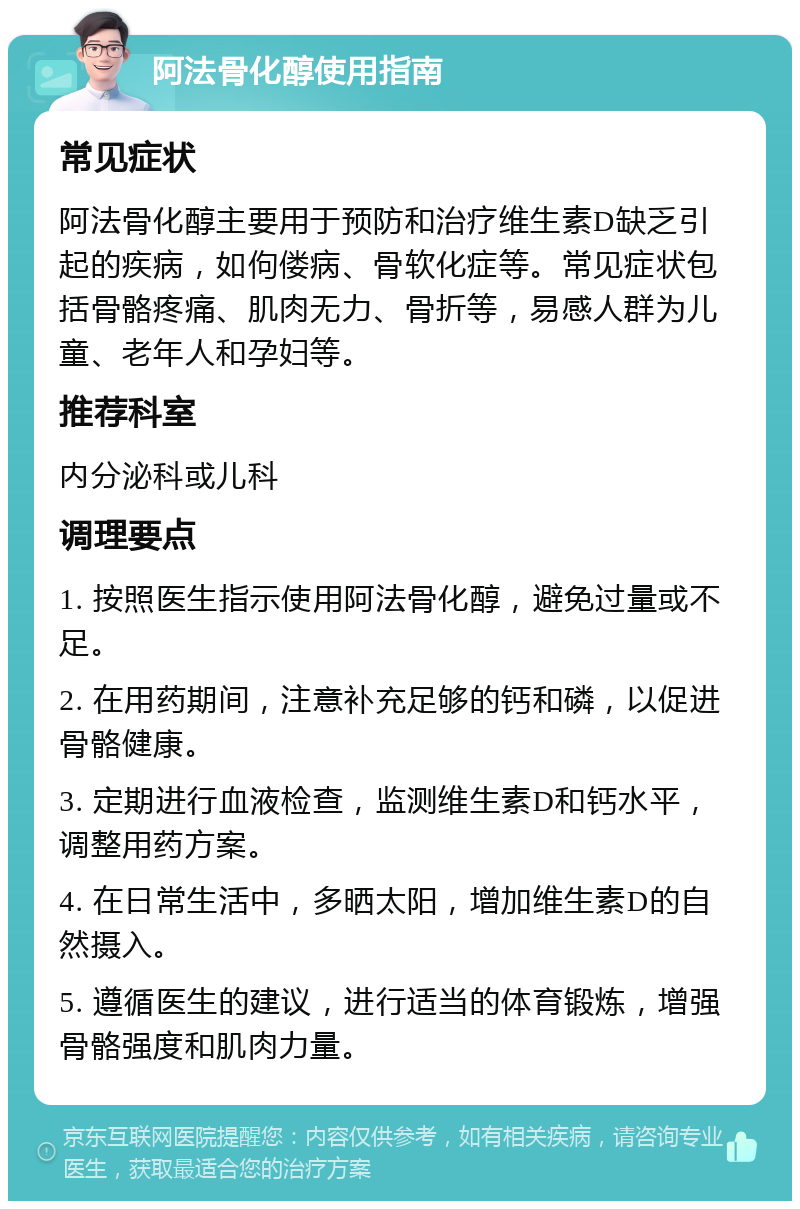 阿法骨化醇使用指南 常见症状 阿法骨化醇主要用于预防和治疗维生素D缺乏引起的疾病，如佝偻病、骨软化症等。常见症状包括骨骼疼痛、肌肉无力、骨折等，易感人群为儿童、老年人和孕妇等。 推荐科室 内分泌科或儿科 调理要点 1. 按照医生指示使用阿法骨化醇，避免过量或不足。 2. 在用药期间，注意补充足够的钙和磷，以促进骨骼健康。 3. 定期进行血液检查，监测维生素D和钙水平，调整用药方案。 4. 在日常生活中，多晒太阳，增加维生素D的自然摄入。 5. 遵循医生的建议，进行适当的体育锻炼，增强骨骼强度和肌肉力量。