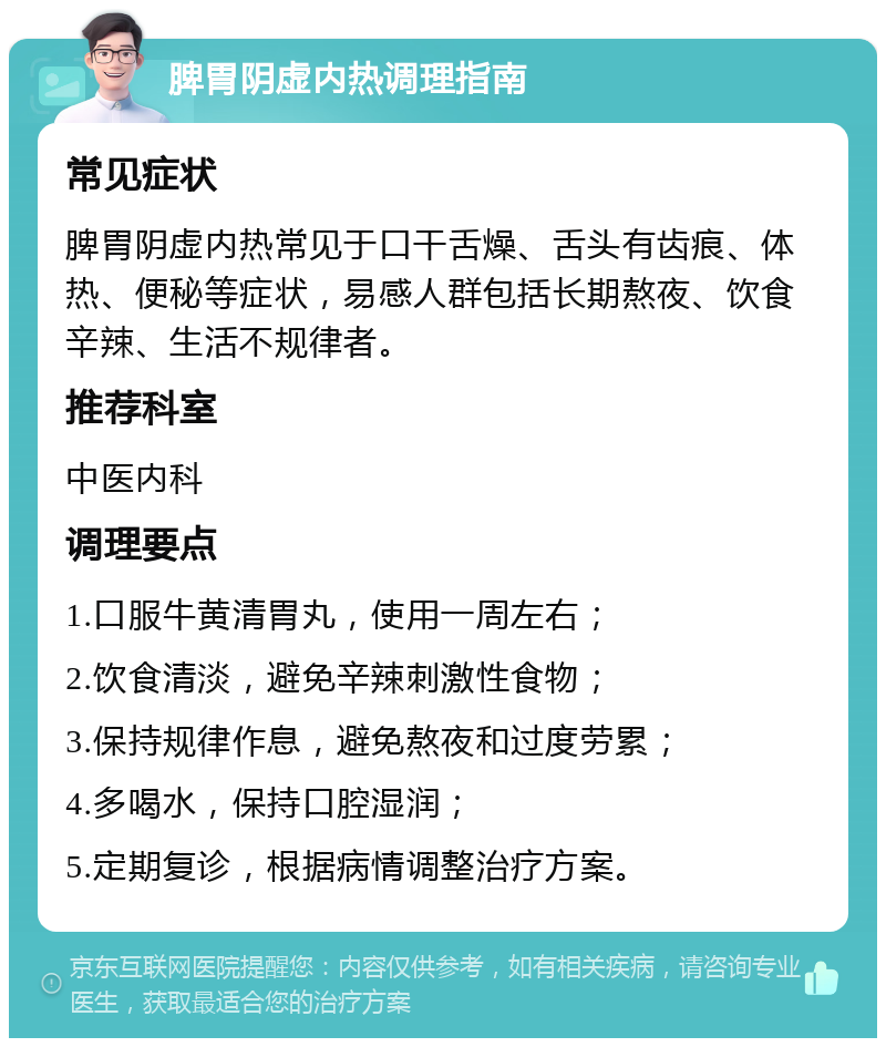 脾胃阴虚内热调理指南 常见症状 脾胃阴虚内热常见于口干舌燥、舌头有齿痕、体热、便秘等症状，易感人群包括长期熬夜、饮食辛辣、生活不规律者。 推荐科室 中医内科 调理要点 1.口服牛黄清胃丸，使用一周左右； 2.饮食清淡，避免辛辣刺激性食物； 3.保持规律作息，避免熬夜和过度劳累； 4.多喝水，保持口腔湿润； 5.定期复诊，根据病情调整治疗方案。