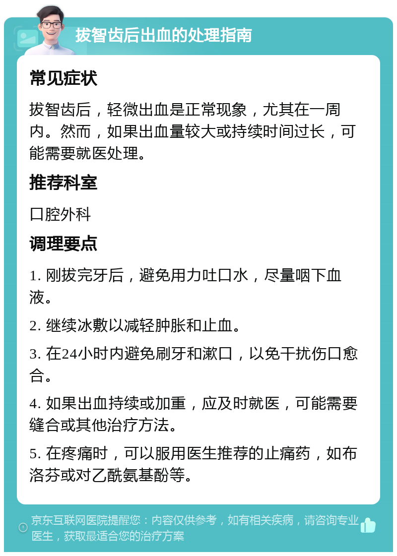 拔智齿后出血的处理指南 常见症状 拔智齿后，轻微出血是正常现象，尤其在一周内。然而，如果出血量较大或持续时间过长，可能需要就医处理。 推荐科室 口腔外科 调理要点 1. 刚拔完牙后，避免用力吐口水，尽量咽下血液。 2. 继续冰敷以减轻肿胀和止血。 3. 在24小时内避免刷牙和漱口，以免干扰伤口愈合。 4. 如果出血持续或加重，应及时就医，可能需要缝合或其他治疗方法。 5. 在疼痛时，可以服用医生推荐的止痛药，如布洛芬或对乙酰氨基酚等。