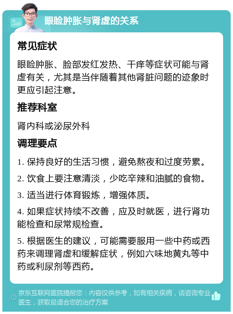 眼睑肿胀与肾虚的关系 常见症状 眼睑肿胀、脸部发红发热、干痒等症状可能与肾虚有关，尤其是当伴随着其他肾脏问题的迹象时更应引起注意。 推荐科室 肾内科或泌尿外科 调理要点 1. 保持良好的生活习惯，避免熬夜和过度劳累。 2. 饮食上要注意清淡，少吃辛辣和油腻的食物。 3. 适当进行体育锻炼，增强体质。 4. 如果症状持续不改善，应及时就医，进行肾功能检查和尿常规检查。 5. 根据医生的建议，可能需要服用一些中药或西药来调理肾虚和缓解症状，例如六味地黄丸等中药或利尿剂等西药。