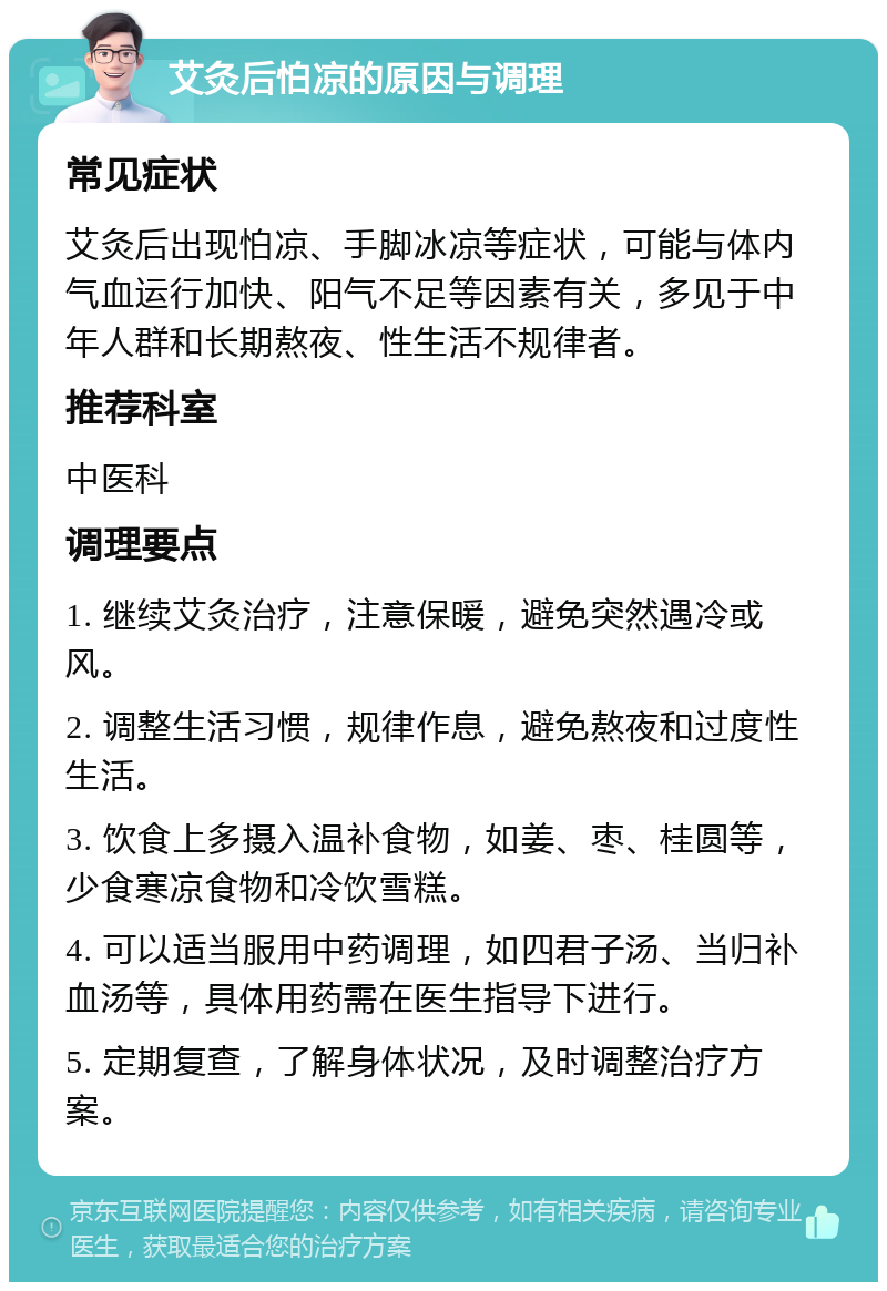 艾灸后怕凉的原因与调理 常见症状 艾灸后出现怕凉、手脚冰凉等症状，可能与体内气血运行加快、阳气不足等因素有关，多见于中年人群和长期熬夜、性生活不规律者。 推荐科室 中医科 调理要点 1. 继续艾灸治疗，注意保暖，避免突然遇冷或风。 2. 调整生活习惯，规律作息，避免熬夜和过度性生活。 3. 饮食上多摄入温补食物，如姜、枣、桂圆等，少食寒凉食物和冷饮雪糕。 4. 可以适当服用中药调理，如四君子汤、当归补血汤等，具体用药需在医生指导下进行。 5. 定期复查，了解身体状况，及时调整治疗方案。