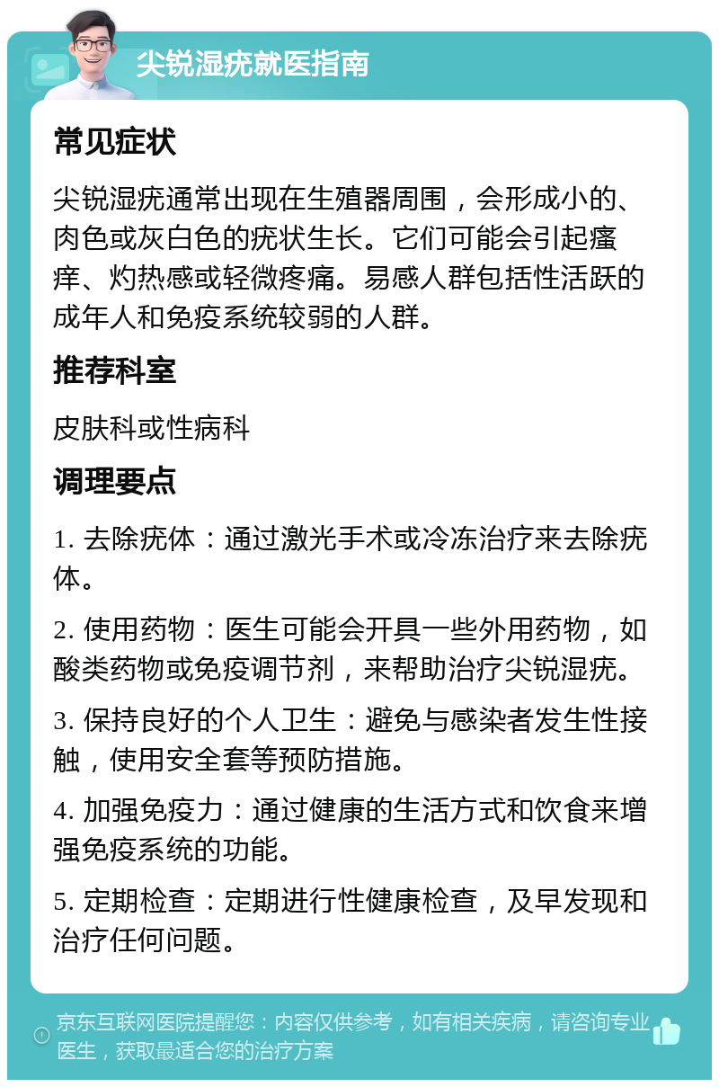 尖锐湿疣就医指南 常见症状 尖锐湿疣通常出现在生殖器周围，会形成小的、肉色或灰白色的疣状生长。它们可能会引起瘙痒、灼热感或轻微疼痛。易感人群包括性活跃的成年人和免疫系统较弱的人群。 推荐科室 皮肤科或性病科 调理要点 1. 去除疣体：通过激光手术或冷冻治疗来去除疣体。 2. 使用药物：医生可能会开具一些外用药物，如酸类药物或免疫调节剂，来帮助治疗尖锐湿疣。 3. 保持良好的个人卫生：避免与感染者发生性接触，使用安全套等预防措施。 4. 加强免疫力：通过健康的生活方式和饮食来增强免疫系统的功能。 5. 定期检查：定期进行性健康检查，及早发现和治疗任何问题。