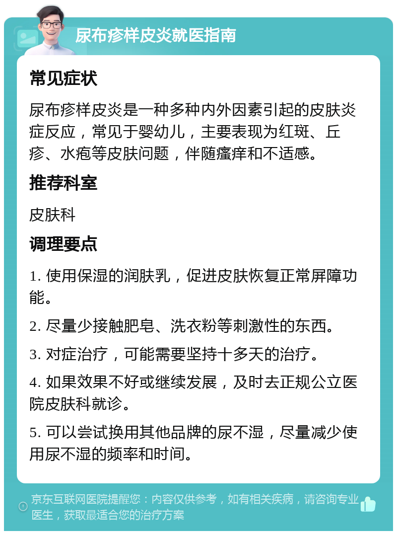 尿布疹样皮炎就医指南 常见症状 尿布疹样皮炎是一种多种内外因素引起的皮肤炎症反应，常见于婴幼儿，主要表现为红斑、丘疹、水疱等皮肤问题，伴随瘙痒和不适感。 推荐科室 皮肤科 调理要点 1. 使用保湿的润肤乳，促进皮肤恢复正常屏障功能。 2. 尽量少接触肥皂、洗衣粉等刺激性的东西。 3. 对症治疗，可能需要坚持十多天的治疗。 4. 如果效果不好或继续发展，及时去正规公立医院皮肤科就诊。 5. 可以尝试换用其他品牌的尿不湿，尽量减少使用尿不湿的频率和时间。