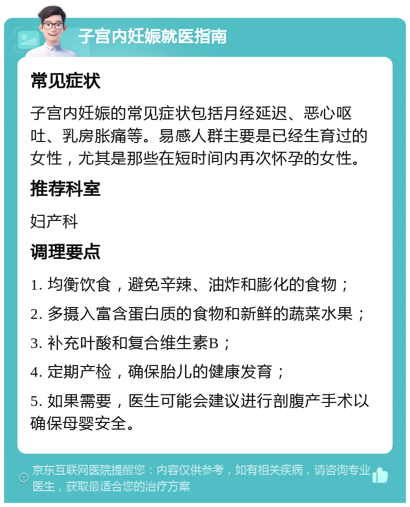 子宫内妊娠就医指南 常见症状 子宫内妊娠的常见症状包括月经延迟、恶心呕吐、乳房胀痛等。易感人群主要是已经生育过的女性，尤其是那些在短时间内再次怀孕的女性。 推荐科室 妇产科 调理要点 1. 均衡饮食，避免辛辣、油炸和膨化的食物； 2. 多摄入富含蛋白质的食物和新鲜的蔬菜水果； 3. 补充叶酸和复合维生素B； 4. 定期产检，确保胎儿的健康发育； 5. 如果需要，医生可能会建议进行剖腹产手术以确保母婴安全。