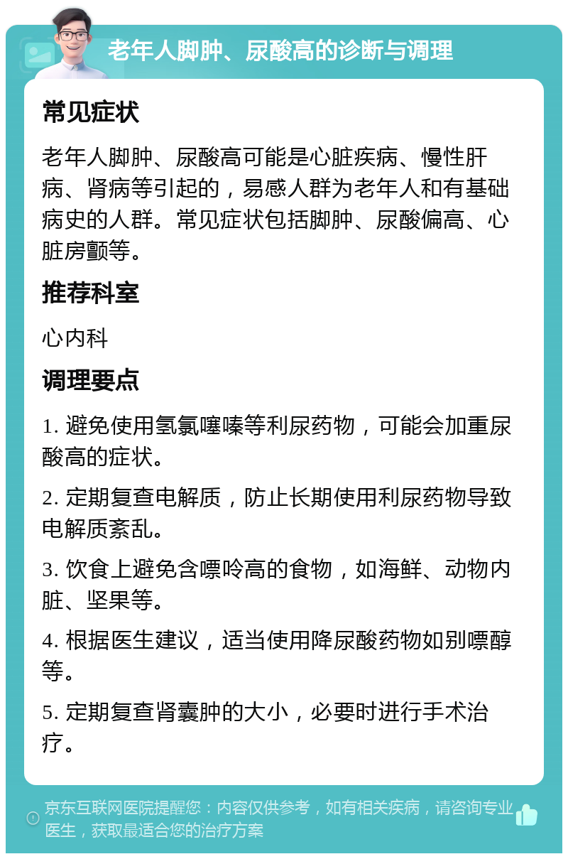 老年人脚肿、尿酸高的诊断与调理 常见症状 老年人脚肿、尿酸高可能是心脏疾病、慢性肝病、肾病等引起的，易感人群为老年人和有基础病史的人群。常见症状包括脚肿、尿酸偏高、心脏房颤等。 推荐科室 心内科 调理要点 1. 避免使用氢氯噻嗪等利尿药物，可能会加重尿酸高的症状。 2. 定期复查电解质，防止长期使用利尿药物导致电解质紊乱。 3. 饮食上避免含嘌呤高的食物，如海鲜、动物内脏、坚果等。 4. 根据医生建议，适当使用降尿酸药物如别嘌醇等。 5. 定期复查肾囊肿的大小，必要时进行手术治疗。