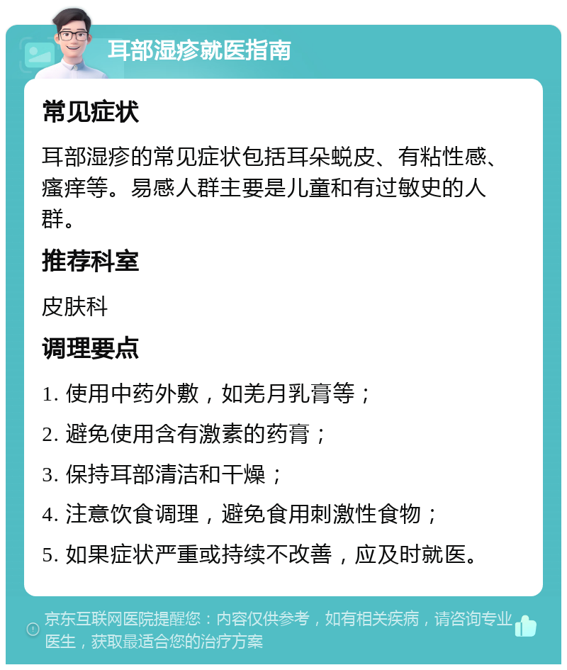 耳部湿疹就医指南 常见症状 耳部湿疹的常见症状包括耳朵蜕皮、有粘性感、瘙痒等。易感人群主要是儿童和有过敏史的人群。 推荐科室 皮肤科 调理要点 1. 使用中药外敷，如羌月乳膏等； 2. 避免使用含有激素的药膏； 3. 保持耳部清洁和干燥； 4. 注意饮食调理，避免食用刺激性食物； 5. 如果症状严重或持续不改善，应及时就医。