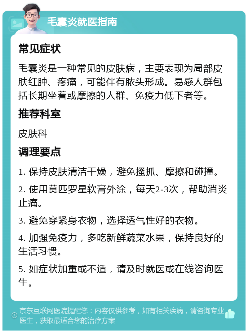 毛囊炎就医指南 常见症状 毛囊炎是一种常见的皮肤病，主要表现为局部皮肤红肿、疼痛，可能伴有脓头形成。易感人群包括长期坐着或摩擦的人群、免疫力低下者等。 推荐科室 皮肤科 调理要点 1. 保持皮肤清洁干燥，避免搔抓、摩擦和碰撞。 2. 使用莫匹罗星软膏外涂，每天2-3次，帮助消炎止痛。 3. 避免穿紧身衣物，选择透气性好的衣物。 4. 加强免疫力，多吃新鲜蔬菜水果，保持良好的生活习惯。 5. 如症状加重或不适，请及时就医或在线咨询医生。