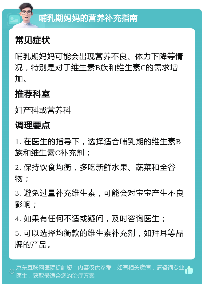 哺乳期妈妈的营养补充指南 常见症状 哺乳期妈妈可能会出现营养不良、体力下降等情况，特别是对于维生素B族和维生素C的需求增加。 推荐科室 妇产科或营养科 调理要点 1. 在医生的指导下，选择适合哺乳期的维生素B族和维生素C补充剂； 2. 保持饮食均衡，多吃新鲜水果、蔬菜和全谷物； 3. 避免过量补充维生素，可能会对宝宝产生不良影响； 4. 如果有任何不适或疑问，及时咨询医生； 5. 可以选择均衡款的维生素补充剂，如拜耳等品牌的产品。