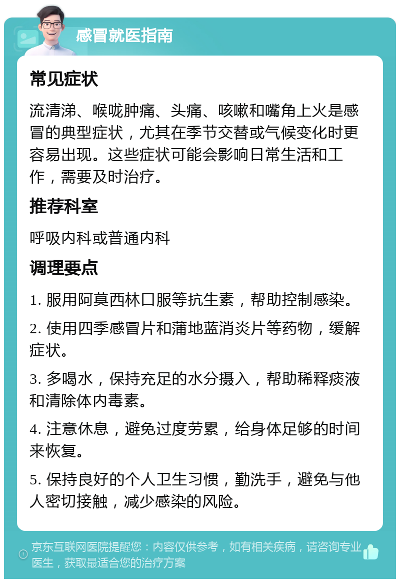 感冒就医指南 常见症状 流清涕、喉咙肿痛、头痛、咳嗽和嘴角上火是感冒的典型症状，尤其在季节交替或气候变化时更容易出现。这些症状可能会影响日常生活和工作，需要及时治疗。 推荐科室 呼吸内科或普通内科 调理要点 1. 服用阿莫西林口服等抗生素，帮助控制感染。 2. 使用四季感冒片和蒲地蓝消炎片等药物，缓解症状。 3. 多喝水，保持充足的水分摄入，帮助稀释痰液和清除体内毒素。 4. 注意休息，避免过度劳累，给身体足够的时间来恢复。 5. 保持良好的个人卫生习惯，勤洗手，避免与他人密切接触，减少感染的风险。