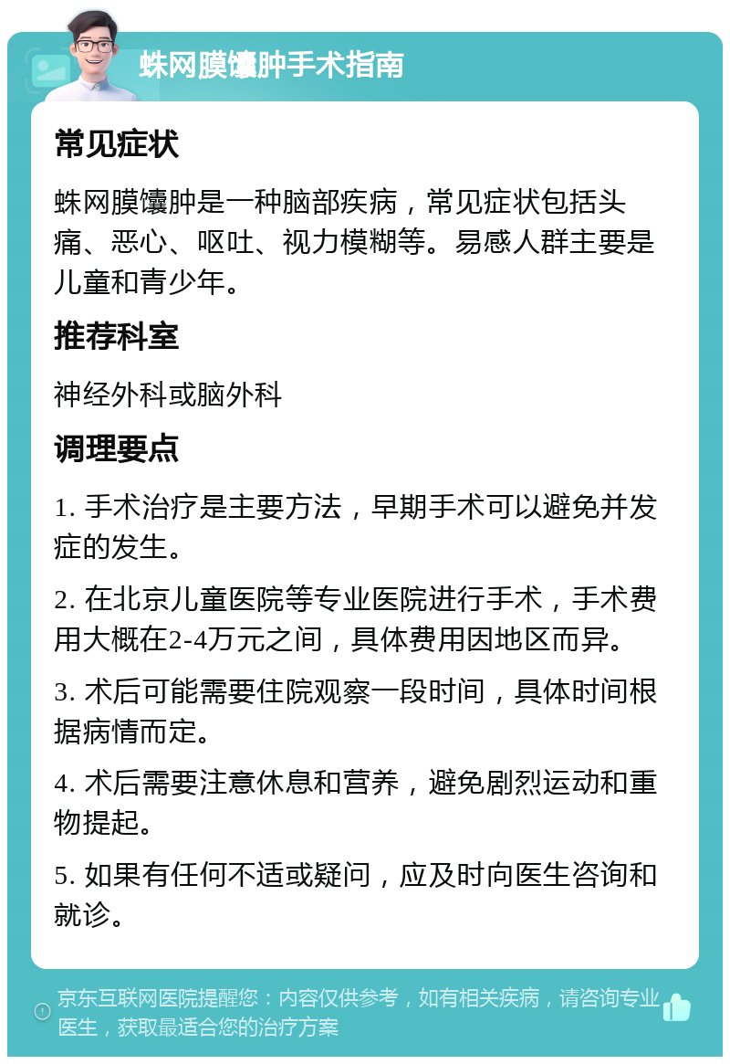 蛛网膜馕肿手术指南 常见症状 蛛网膜馕肿是一种脑部疾病，常见症状包括头痛、恶心、呕吐、视力模糊等。易感人群主要是儿童和青少年。 推荐科室 神经外科或脑外科 调理要点 1. 手术治疗是主要方法，早期手术可以避免并发症的发生。 2. 在北京儿童医院等专业医院进行手术，手术费用大概在2-4万元之间，具体费用因地区而异。 3. 术后可能需要住院观察一段时间，具体时间根据病情而定。 4. 术后需要注意休息和营养，避免剧烈运动和重物提起。 5. 如果有任何不适或疑问，应及时向医生咨询和就诊。