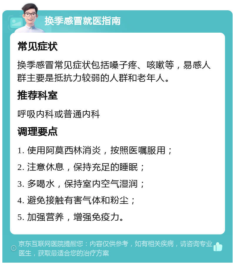 换季感冒就医指南 常见症状 换季感冒常见症状包括嗓子疼、咳嗽等，易感人群主要是抵抗力较弱的人群和老年人。 推荐科室 呼吸内科或普通内科 调理要点 1. 使用阿莫西林消炎，按照医嘱服用； 2. 注意休息，保持充足的睡眠； 3. 多喝水，保持室内空气湿润； 4. 避免接触有害气体和粉尘； 5. 加强营养，增强免疫力。