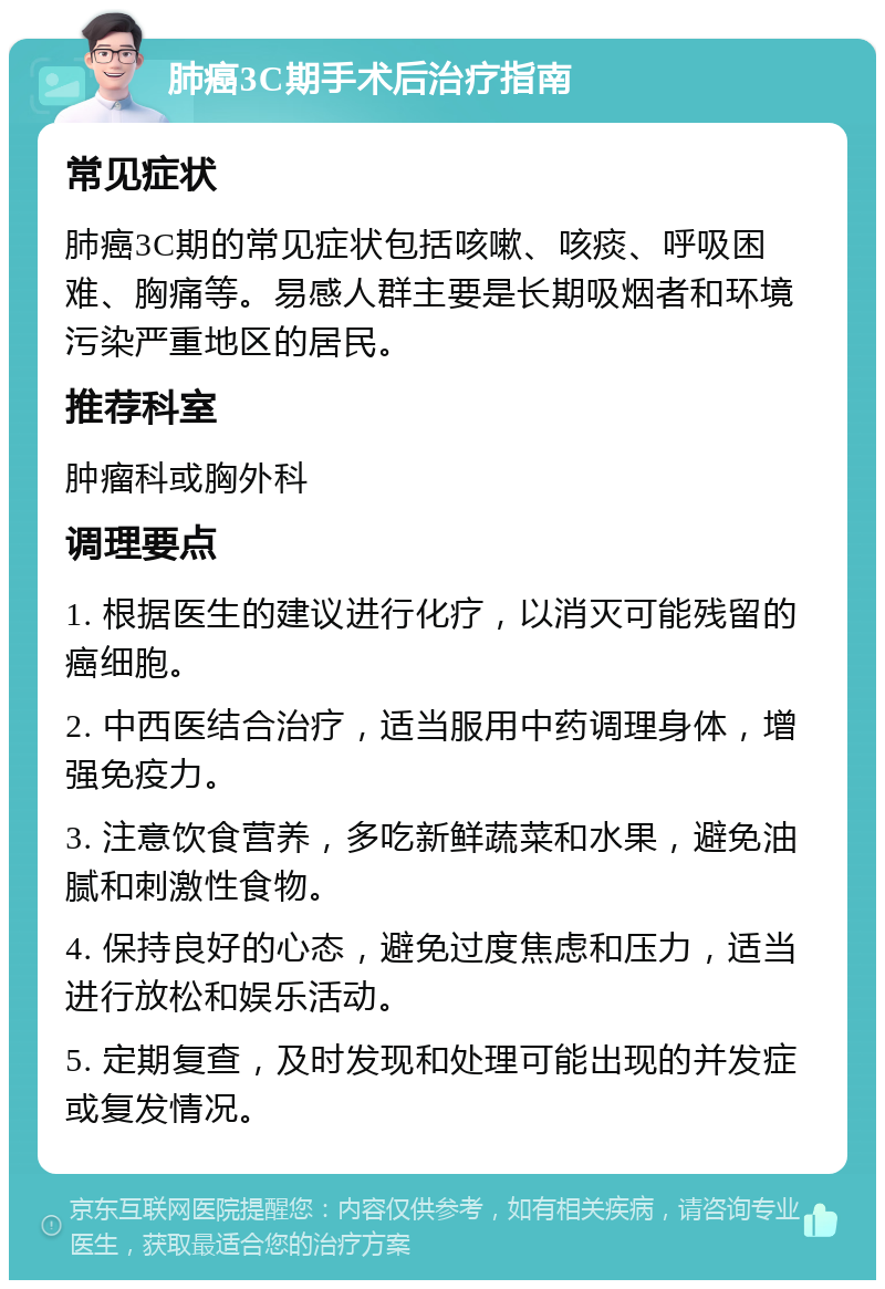 肺癌3C期手术后治疗指南 常见症状 肺癌3C期的常见症状包括咳嗽、咳痰、呼吸困难、胸痛等。易感人群主要是长期吸烟者和环境污染严重地区的居民。 推荐科室 肿瘤科或胸外科 调理要点 1. 根据医生的建议进行化疗，以消灭可能残留的癌细胞。 2. 中西医结合治疗，适当服用中药调理身体，增强免疫力。 3. 注意饮食营养，多吃新鲜蔬菜和水果，避免油腻和刺激性食物。 4. 保持良好的心态，避免过度焦虑和压力，适当进行放松和娱乐活动。 5. 定期复查，及时发现和处理可能出现的并发症或复发情况。