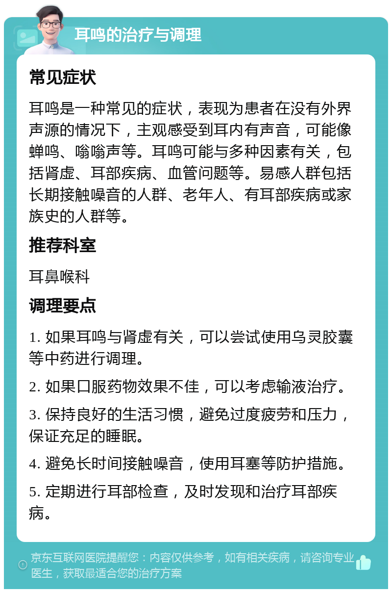 耳鸣的治疗与调理 常见症状 耳鸣是一种常见的症状，表现为患者在没有外界声源的情况下，主观感受到耳内有声音，可能像蝉鸣、嗡嗡声等。耳鸣可能与多种因素有关，包括肾虚、耳部疾病、血管问题等。易感人群包括长期接触噪音的人群、老年人、有耳部疾病或家族史的人群等。 推荐科室 耳鼻喉科 调理要点 1. 如果耳鸣与肾虚有关，可以尝试使用乌灵胶囊等中药进行调理。 2. 如果口服药物效果不佳，可以考虑输液治疗。 3. 保持良好的生活习惯，避免过度疲劳和压力，保证充足的睡眠。 4. 避免长时间接触噪音，使用耳塞等防护措施。 5. 定期进行耳部检查，及时发现和治疗耳部疾病。