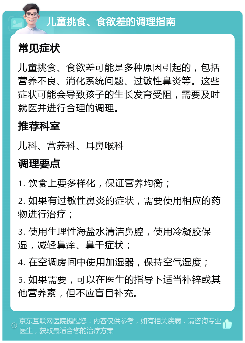 儿童挑食、食欲差的调理指南 常见症状 儿童挑食、食欲差可能是多种原因引起的，包括营养不良、消化系统问题、过敏性鼻炎等。这些症状可能会导致孩子的生长发育受阻，需要及时就医并进行合理的调理。 推荐科室 儿科、营养科、耳鼻喉科 调理要点 1. 饮食上要多样化，保证营养均衡； 2. 如果有过敏性鼻炎的症状，需要使用相应的药物进行治疗； 3. 使用生理性海盐水清洁鼻腔，使用冷凝胶保湿，减轻鼻痒、鼻干症状； 4. 在空调房间中使用加湿器，保持空气湿度； 5. 如果需要，可以在医生的指导下适当补锌或其他营养素，但不应盲目补充。