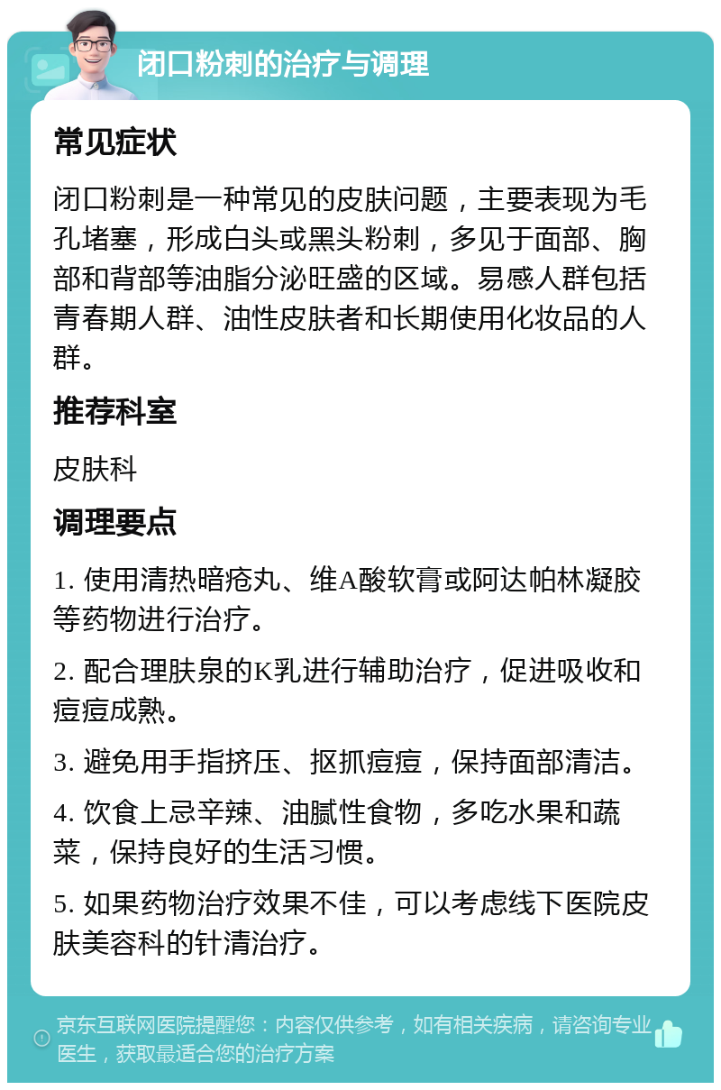 闭口粉刺的治疗与调理 常见症状 闭口粉刺是一种常见的皮肤问题，主要表现为毛孔堵塞，形成白头或黑头粉刺，多见于面部、胸部和背部等油脂分泌旺盛的区域。易感人群包括青春期人群、油性皮肤者和长期使用化妆品的人群。 推荐科室 皮肤科 调理要点 1. 使用清热暗疮丸、维A酸软膏或阿达帕林凝胶等药物进行治疗。 2. 配合理肤泉的K乳进行辅助治疗，促进吸收和痘痘成熟。 3. 避免用手指挤压、抠抓痘痘，保持面部清洁。 4. 饮食上忌辛辣、油腻性食物，多吃水果和蔬菜，保持良好的生活习惯。 5. 如果药物治疗效果不佳，可以考虑线下医院皮肤美容科的针清治疗。