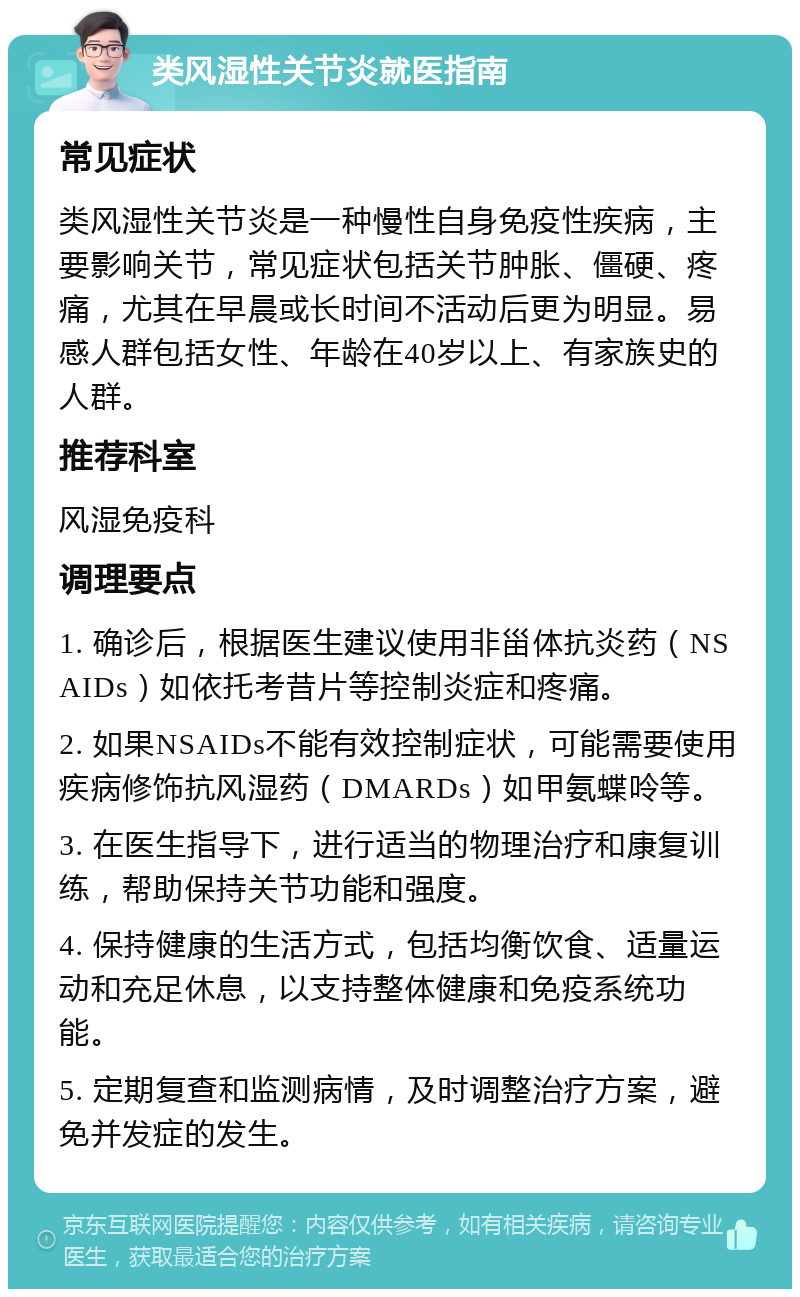 类风湿性关节炎就医指南 常见症状 类风湿性关节炎是一种慢性自身免疫性疾病，主要影响关节，常见症状包括关节肿胀、僵硬、疼痛，尤其在早晨或长时间不活动后更为明显。易感人群包括女性、年龄在40岁以上、有家族史的人群。 推荐科室 风湿免疫科 调理要点 1. 确诊后，根据医生建议使用非甾体抗炎药（NSAIDs）如依托考昔片等控制炎症和疼痛。 2. 如果NSAIDs不能有效控制症状，可能需要使用疾病修饰抗风湿药（DMARDs）如甲氨蝶呤等。 3. 在医生指导下，进行适当的物理治疗和康复训练，帮助保持关节功能和强度。 4. 保持健康的生活方式，包括均衡饮食、适量运动和充足休息，以支持整体健康和免疫系统功能。 5. 定期复查和监测病情，及时调整治疗方案，避免并发症的发生。