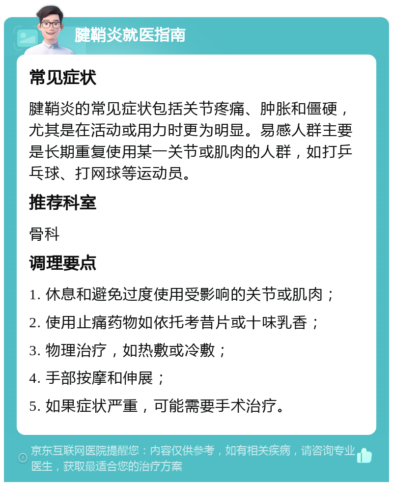 腱鞘炎就医指南 常见症状 腱鞘炎的常见症状包括关节疼痛、肿胀和僵硬，尤其是在活动或用力时更为明显。易感人群主要是长期重复使用某一关节或肌肉的人群，如打乒乓球、打网球等运动员。 推荐科室 骨科 调理要点 1. 休息和避免过度使用受影响的关节或肌肉； 2. 使用止痛药物如依托考昔片或十味乳香； 3. 物理治疗，如热敷或冷敷； 4. 手部按摩和伸展； 5. 如果症状严重，可能需要手术治疗。