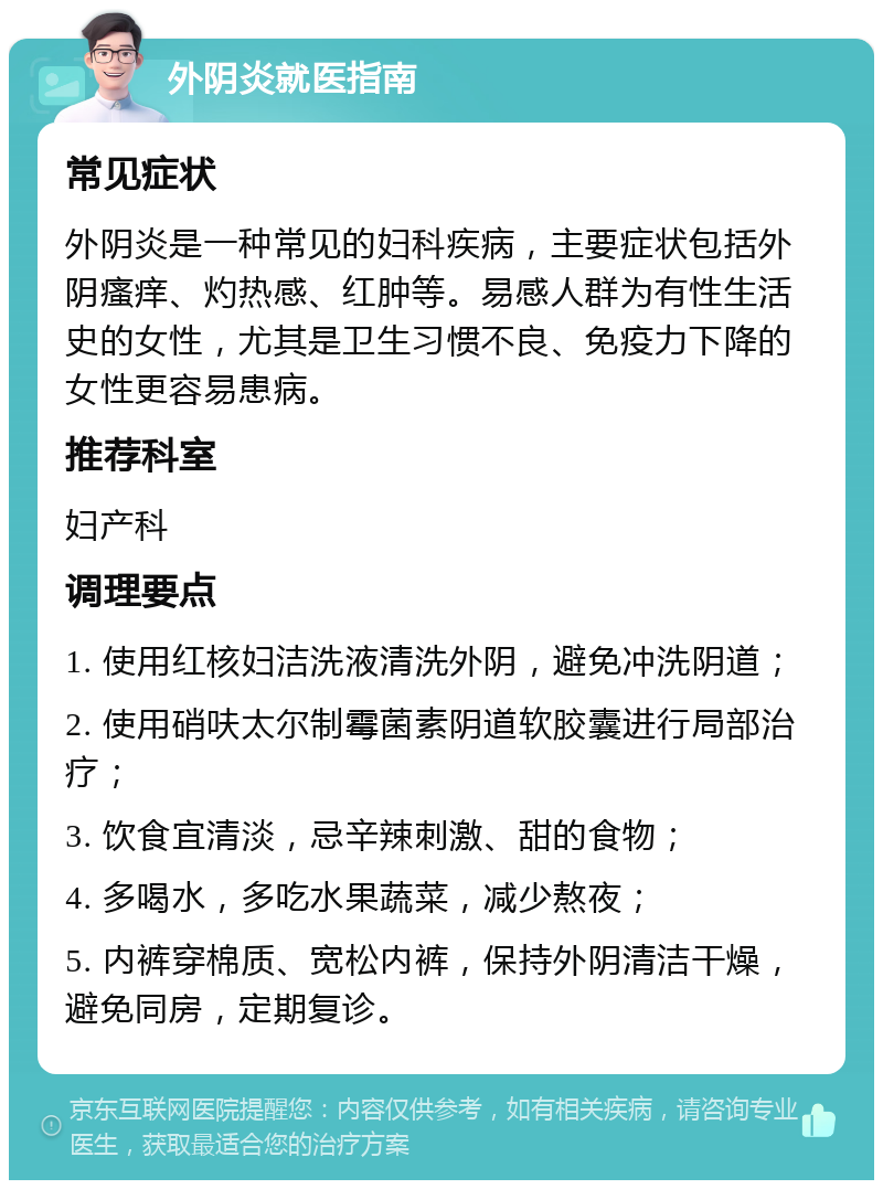 外阴炎就医指南 常见症状 外阴炎是一种常见的妇科疾病，主要症状包括外阴瘙痒、灼热感、红肿等。易感人群为有性生活史的女性，尤其是卫生习惯不良、免疫力下降的女性更容易患病。 推荐科室 妇产科 调理要点 1. 使用红核妇洁洗液清洗外阴，避免冲洗阴道； 2. 使用硝呋太尔制霉菌素阴道软胶囊进行局部治疗； 3. 饮食宜清淡，忌辛辣刺激、甜的食物； 4. 多喝水，多吃水果蔬菜，减少熬夜； 5. 内裤穿棉质、宽松内裤，保持外阴清洁干燥，避免同房，定期复诊。