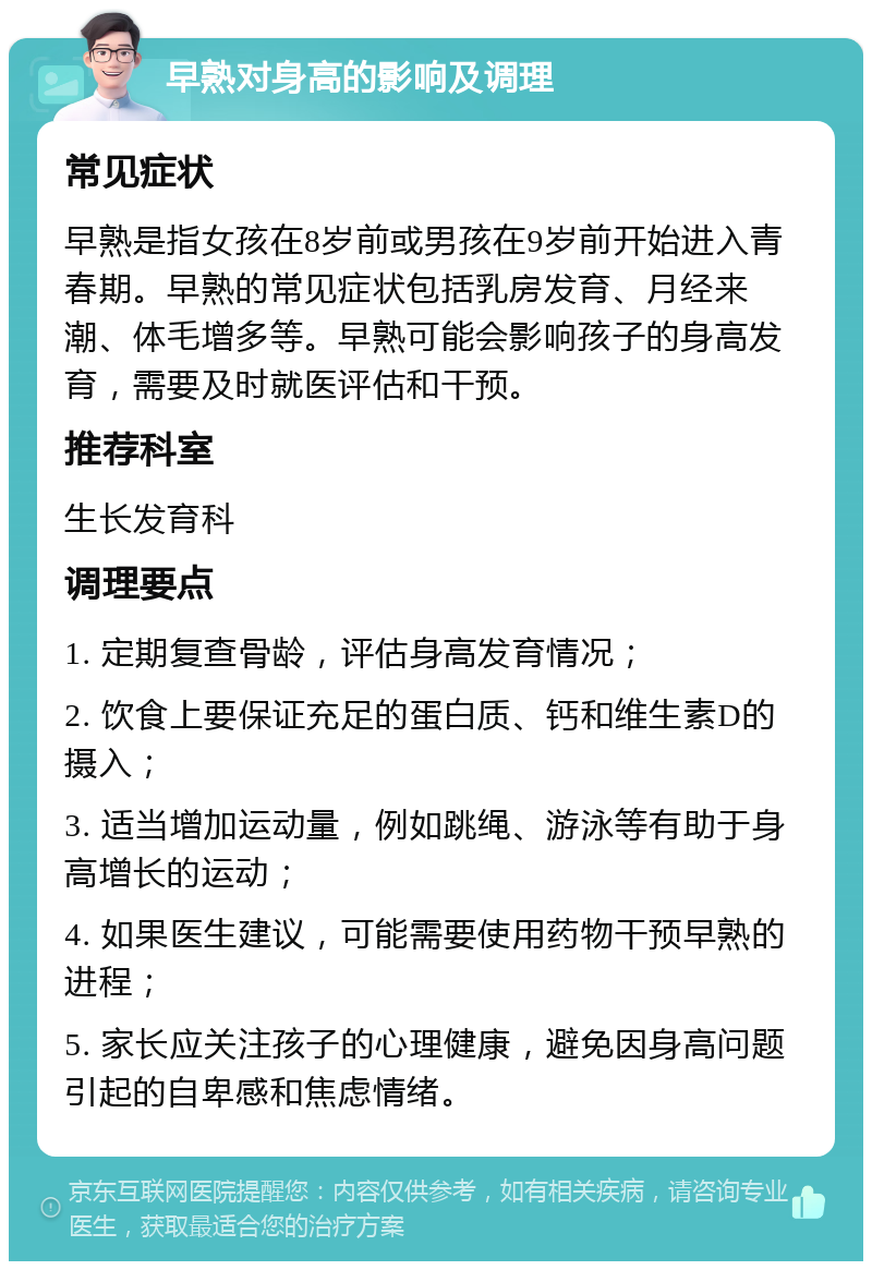 早熟对身高的影响及调理 常见症状 早熟是指女孩在8岁前或男孩在9岁前开始进入青春期。早熟的常见症状包括乳房发育、月经来潮、体毛增多等。早熟可能会影响孩子的身高发育，需要及时就医评估和干预。 推荐科室 生长发育科 调理要点 1. 定期复查骨龄，评估身高发育情况； 2. 饮食上要保证充足的蛋白质、钙和维生素D的摄入； 3. 适当增加运动量，例如跳绳、游泳等有助于身高增长的运动； 4. 如果医生建议，可能需要使用药物干预早熟的进程； 5. 家长应关注孩子的心理健康，避免因身高问题引起的自卑感和焦虑情绪。