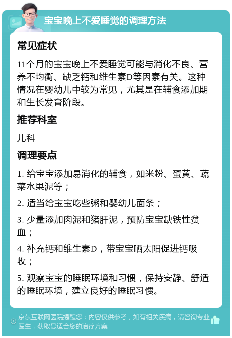 宝宝晚上不爱睡觉的调理方法 常见症状 11个月的宝宝晚上不爱睡觉可能与消化不良、营养不均衡、缺乏钙和维生素D等因素有关。这种情况在婴幼儿中较为常见，尤其是在辅食添加期和生长发育阶段。 推荐科室 儿科 调理要点 1. 给宝宝添加易消化的辅食，如米粉、蛋黄、蔬菜水果泥等； 2. 适当给宝宝吃些粥和婴幼儿面条； 3. 少量添加肉泥和猪肝泥，预防宝宝缺铁性贫血； 4. 补充钙和维生素D，带宝宝晒太阳促进钙吸收； 5. 观察宝宝的睡眠环境和习惯，保持安静、舒适的睡眠环境，建立良好的睡眠习惯。