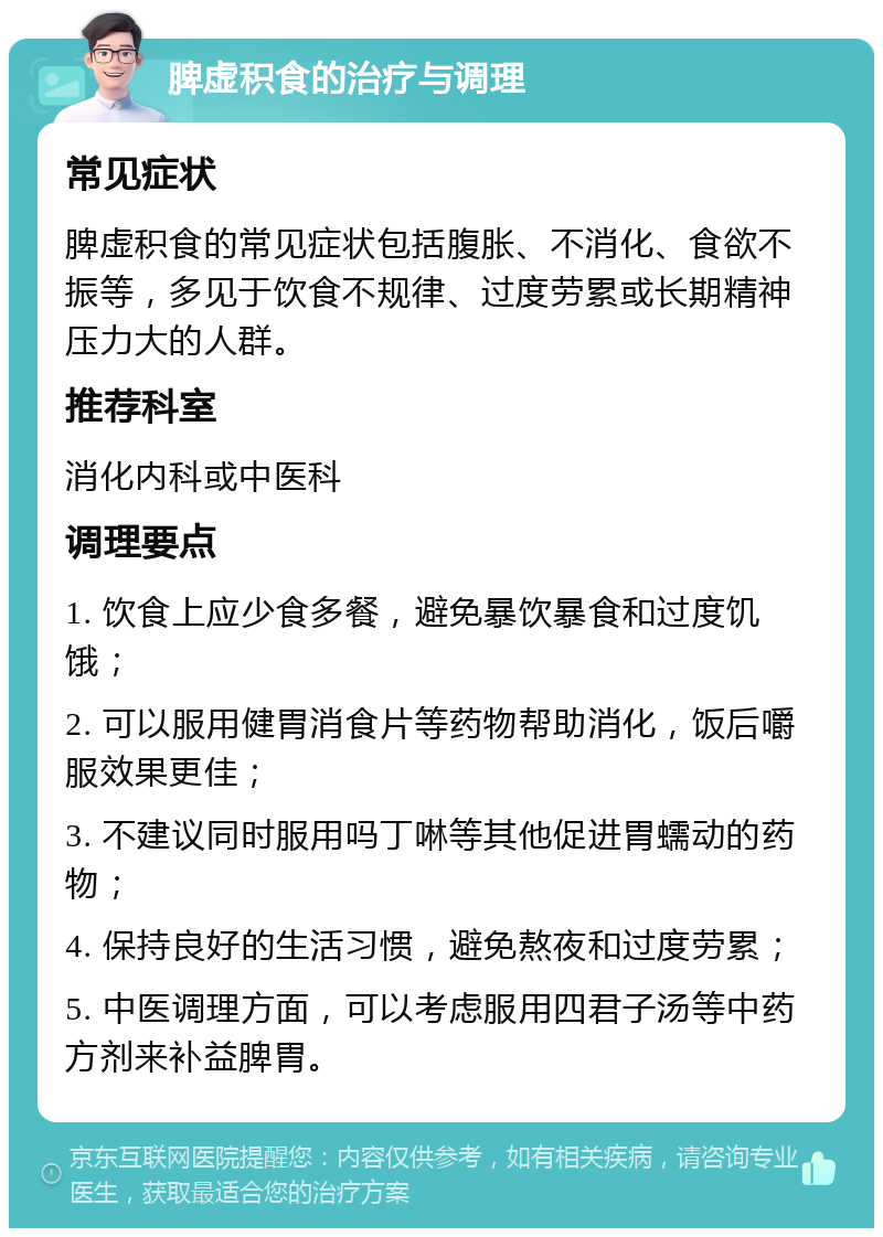 脾虚积食的治疗与调理 常见症状 脾虚积食的常见症状包括腹胀、不消化、食欲不振等，多见于饮食不规律、过度劳累或长期精神压力大的人群。 推荐科室 消化内科或中医科 调理要点 1. 饮食上应少食多餐，避免暴饮暴食和过度饥饿； 2. 可以服用健胃消食片等药物帮助消化，饭后嚼服效果更佳； 3. 不建议同时服用吗丁啉等其他促进胃蠕动的药物； 4. 保持良好的生活习惯，避免熬夜和过度劳累； 5. 中医调理方面，可以考虑服用四君子汤等中药方剂来补益脾胃。