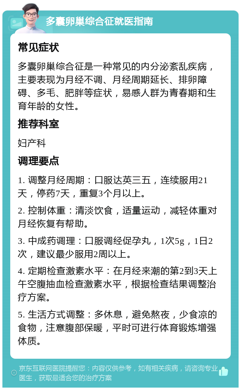 多囊卵巢综合征就医指南 常见症状 多囊卵巢综合征是一种常见的内分泌紊乱疾病，主要表现为月经不调、月经周期延长、排卵障碍、多毛、肥胖等症状，易感人群为青春期和生育年龄的女性。 推荐科室 妇产科 调理要点 1. 调整月经周期：口服达英三五，连续服用21天，停药7天，重复3个月以上。 2. 控制体重：清淡饮食，适量运动，减轻体重对月经恢复有帮助。 3. 中成药调理：口服调经促孕丸，1次5g，1日2次，建议最少服用2周以上。 4. 定期检查激素水平：在月经来潮的第2到3天上午空腹抽血检查激素水平，根据检查结果调整治疗方案。 5. 生活方式调整：多休息，避免熬夜，少食凉的食物，注意腹部保暖，平时可进行体育锻炼增强体质。